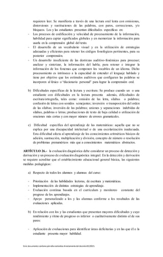 Este documento contienepárrafos extraídos directamentedeldecreto83/2015.
requieren leer. Se manifiesta a través de una lectura oral lenta con omisiones,
distorsiones y sustituciones de las palabras, con paros, correcciones, y/o
bloqueos. Los y las estudiantes presentan dificultades especificas en:
- Los procesos de codificación y velocidad de procesamiento de la información,
habilidad para captar significados globales y en memorizar la información para
usarla en la comprensión global del texto.
- El desarrollo de un vocabulario visual y en la utilización de estrategias
adecuadas y eficientes para retener los códigos fonológicos pertinentes, para su
posterior comprensión.
- Un desarrollo insuficiente de las destrezas auditivo-fonémicas para procesar;
analizar y sintetizar, la información del habla; para retener e integrar la
información de los fonemas que componen los vocablos de un idioma. Dicho
procesamiento es intrínseco a la capacidad de entender el lenguaje hablado y
tiene por objetivo que los estímulos auditivos que configuran las palabras se
incorporen al léxico o “diccionario personal” para lograr la comprensión oral.
b) Dificultades específicas de la lectura y escritura: Se produce cuando un o una
estudiante con dificultades en la lectura presenta además, dificultades de
escritura/ortografía, tales como: omisión de las letra, silabas o palabras;
confusión de letras con sonidos semejantes; inversión o transposición del orden
de las sílabas; inversión de las palabras; uniones y separaciones indebidas de
sílabas, palabras o letras; producciones de texto de baja calidad o utilización de
oraciones más cortas y con mayor número de errores gramaticales.
c) Dificultad específica del aprendizaje de las matemáticas: aquella que no se
explica por una discapacidad intelectual o de una escolarización inadecuada.
Esta dificultad afecta al aprendizaje de los conocimientos aritméticos básicos de
adición, sustracción, multiplicación y división, concepto de número o resolución
de problemas prenuméricos más que a conocimientos matemáticos abstractos.
ARTÍCULO 26.- la evaluación diagnóstica debe considerar un proceso de detección y
derivación y un proceso de evaluación diagnóstica integral. En la detección y derivación
se requiere acreditar que el establecimiento educacional general básica, las siguientes
medidas pedagógicas:
a) Respecto de todos los alumnos y alumnas del curso:
- Priorización de las habilidades lectoras, de escritura y matemáticas.
- Implementación de distintas estrategias de aprendizaje.
- Evaluación continua basada en el currículum y monitoreo constante del
progreso de los aprendizajes.
- Apoyo personalizado a los y las alumnas conforme a los resultados de las
evaluaciones aplicadas.
b) En relación con los y las estudiantes que presentan mayores dificultades y cuyo
rendimiento y ritmo de progreso es inferior o cualitativamente distinto al de sus
pares:
- Aplicación de evaluaciones para identificar áreas deficitarias y en las que él o la
estudiante presenta mayor habilidad.
 