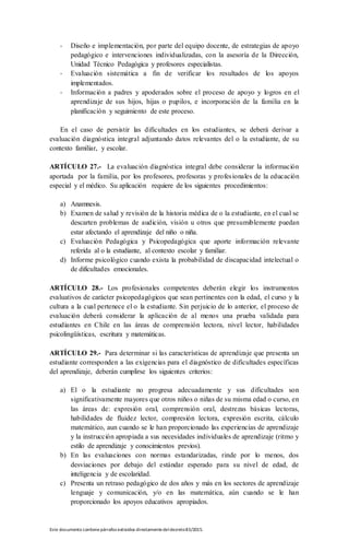 Este documento contienepárrafos extraídos directamentedeldecreto83/2015.
- Diseño e implementación, por parte del equipo docente, de estrategias de apoyo
pedagógico e intervenciones individualizadas, con la asesoría de la Dirección,
Unidad Técnico Pedagógica y profesores especialistas.
- Evaluación sistemática a fin de verificar los resultados de los apoyos
implementados.
- Información a padres y apoderados sobre el proceso de apoyo y logros en el
aprendizaje de sus hijos, hijas o pupilos, e incorporación de la familia en la
planificación y seguimiento de este proceso.
En el caso de persistir las dificultades en los estudiantes, se deberá derivar a
evaluación diagnóstica integral adjuntando datos relevantes del o la estudiante, de su
contexto familiar, y escolar.
ARTÍCULO 27.- La evaluación diagnóstica integral debe considerar la información
aportada por la familia, por los profesores, profesoras y profesionales de la educación
especial y el médico. Su aplicación requiere de los siguientes procedimientos:
a) Anamnesis.
b) Examen de salud y revisión de la historia médica de o la estudiante, en el cual se
descarten problemas de audición, visión u otros que presumiblemente puedan
estar afectando el aprendizaje del niño o niña.
c) Evaluación Pedagógica y Psicopedagógica que aporte información relevante
referida al o la estudiante, al contexto escolar y familiar.
d) Informe psicológico cuando exista la probabilidad de discapacidad intelectual o
de dificultades emocionales.
ARTÍCULO 28.- Los profesionales competentes deberán elegir los instrumentos
evaluativos de carácter psicopedagógicos que sean pertinentes con la edad, el curso y la
cultura a la cual pertenece el o la estudiante. Sin perjuicio de lo anterior, el proceso de
evaluación deberá considerar la aplicación de al menos una prueba validada para
estudiantes en Chile en las áreas de comprensión lectora, nivel lector, habilidades
psicolingüísticas, escritura y matemáticas.
ARTÍCULO 29.- Para determinar si las características de aprendizaje que presenta un
estudiante corresponden a las exigencias para el diagnóstico de dificultades específicas
del aprendizaje, deberán cumplirse los siguientes criterios:
a) El o la estudiante no progresa adecuadamente y sus dificultades son
significativamente mayores que otros niños o niñas de su misma edad o curso, en
las áreas de: expresión oral, comprensión oral, destrezas básicas lectoras,
habilidades de fluidez lector, compresión lectora, expresión escrita, cálculo
matemático, aun cuando se le han proporcionado las experiencias de aprendizaje
y la instrucción apropiada a sus necesidades individuales de aprendizaje (ritmo y
estilo de aprendizaje y conocimientos previos).
b) En las evaluaciones con normas estandarizadas, rinde por lo menos, dos
desviaciones por debajo del estándar esperado para su nivel de edad, de
inteligencia y de escolaridad.
c) Presenta un retraso pedagógico de dos años y más en los sectores de aprendizaje
lenguaje y comunicación, y/o en las matemática, aún cuando se le han
proporcionado los apoyos educativos apropiados.
 
