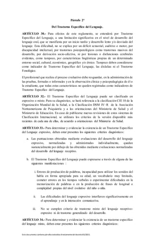 Este documento contienepárrafos extraídos directamentedeldecreto83/2015.
Párrafo 2°
Del Trastorno Específico del Lenguaje.
ARTÍCULO 30.- Para efectos de este reglamento, se entenderá por Trastorno
Específico del Lenguaje, a una limitación significativa en el nivel de desarrollo del
lenguaje oral, que se manifiesta por un inicio tardío y desarrollo lento y/o desviado del
lenguaje. Esta dificultad, no se explica por un déficit sensorial, auditivo o motor, por
discapacidad intelectual, por trastornos psicopatológicos como trastornos masivos del
desarrollo, por derivación socio-afectiva, ni por lesiones o disfunciones cerebrales
evidentes, como tampoco, por características lingüísticas propias de un determinado
entorno social, cultural, económico, geográfico y/o étnico. Tampoco deben considerarse
como indicador de Trastorno Especifico del Lenguaje, las dislalias ni el Trastorno
Fonológico.
El profesional que realiza el proceso evaluativo debe resguardar, en la administración de
las pruebas, formales o informales y en la observación clínica y psicopedagógica de él o
la estudiante, que todas estas características no queden registradas como indicadores de
Trastorno Especifico del Lenguaje.
ARTÍCULO 32.- El Trastorno Especifico del Lenguaje puede ser clasificado en
expresivo o mixto. Para su diagnóstico, se hará referencia a la clasificación CIE 10 de la
Organización Mundial de la Salud, a la Clasificación DSM IV–R de la Asociación
Norteamericana de Psiquiatría y a las orientaciones del Ministerio de Salud y el
Ministerio de Educación. En caso de publicarse nuevas revisiones de estos sistemas de
Clasificación Internacional, se utilizara los criterios de la versión disponible más
recientes de cada una de ellas, de acuerdo a orientaciones del Ministerio de Salud.
ARTÍCULO 33.- Para determinar y evidenciar la existencia de un Trastorno Especifico
del Lenguaje expresivo, deben estar presentes los siguientes criterios diagnósticos:
a. Las puntuaciones obtenidas mediante evaluaciones del desarrollo del lenguaje
expresivo, normalizadas y administradas individualmente, quedan
sustancialmente por debajo de las obtenidas mediante evaluaciones normalizadas
del desarrollo del lenguaje receptivo.
b. El Trastorno Especifico del Lenguaje puede expresarse a través de alguna de las
siguientes manifestaciones :
i. Errores de producción de palabras, incapacidad para utilizar los sonidos del
habla en forma apropiada para su edad, un vocabulario muy limitado,
cometer errores en los tiempos verbales o experimentar dificultades en la
memorización de palabras o en la producción de frases de longitud o
complejidad propias del nivel evolutivo del niño o niña.
ii. Las dificultades del lenguaje expresivo interfieren significativamente en
el aprendizaje y en la interacción comunicativa.
iii. No se cumplen criterio de trastorno mixto del lenguaje receptivo-
expresivo ni de trastorno generalizado del desarrollo.
ARTÍCULO 34.- Para determinar y evidenciar la existencia de un trastorno especifico
del lenguaje mixto, deben estar presentes los siguientes criterios diagnósticos:
 