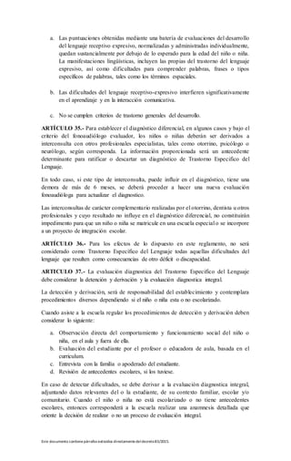 Este documento contienepárrafos extraídos directamentedeldecreto83/2015.
a. Las puntuaciones obtenidas mediante una batería de evaluaciones del desarrollo
del lenguaje receptivo expresivo, normalizadas y administradas individualmente,
quedan sustancialmente por debajo de lo esperado para la edad del niño o niña.
La manifestaciones lingüísticas, incluyen las propias del trastorno del lenguaje
expresivo, así como dificultades para comprender palabras, frases o tipos
específicos de palabras, tales como los términos espaciales.
b. Las dificultades del lenguaje receptivo-expresivo interfieren significativamente
en el aprendizaje y en la interacción comunicativa.
c. No se cumplen criterios de trastorno generales del desarrollo.
ARTÍCULO 35.- Para establecer el diagnóstico diferencial, en algunos casos y bajo el
criterio del fonoaudiólogo evaluador, los niños o niñas deberán ser derivados a
interconsulta con otros profesionales especialistas, tales como otorrino, psicólogo o
neurólogo, según corresponda. La información proporcionada será un antecedente
determinante para ratificar o descartar un diagnóstico de Trastorno Especifico del
Lenguaje.
En todo caso, si este tipo de interconsulta, puede influir en el diagnóstico, tiene una
demora de más de 6 meses, se deberá proceder a hacer una nueva evaluación
fonoaudióloga para actualizar el diagnostico.
Las interconsultas de carácter complementario realizadas por el otorrino, dentista u otros
profesionales y cuyo resultado no influye en el diagnóstico diferencial, no constituirán
impedimento para que un niño o niña se matricule en una escuela especial o se incorpore
a un proyecto de integración escolar.
ARTÍCULO 36.- Para los efectos de lo dispuesto en este reglamento, no será
considerado como Trastorno Específico del Lenguaje todas aquellas dificultades del
lenguaje que resulten como consecuencias de otro déficit o discapacidad.
ARTICULO 37.- La evaluación diagnostica del Trastorno Especifico del Lenguaje
debe considerar la detención y derivación y la evaluación diagnostica integral.
La detección y derivación, será de responsabilidad del establecimiento y contemplara
procedimientos diversos dependiendo si el niño o niña esta o no escolarizado.
Cuando asiste a la escuela regular los procedimientos de detección y derivación deben
considerar lo siguiente:
a. Observación directa del comportamiento y funcionamiento social del niño o
niña, en el aula y fuera de ella.
b. Evaluación del estudiante por el profesor o educadora de aula, basada en el
curriculum.
c. Entrevista con la familia o apoderado del estudiante.
d. Revisión de antecedentes escolares, si los tuviese.
En caso de detectar dificultades, se debe derivar a la evaluación diagnostica integral,
adjuntando datos relevantes del o la estudiante, de su contexto familiar, escolar y/o
comunitario. Cuando el niño o niña no está escolarizado o no tiene antecedentes
escolares, entonces corresponderá a la escuela realizar una anamnesis detallada que
oriente la decisión de realizar o no un proceso de evaluación integral.
 
