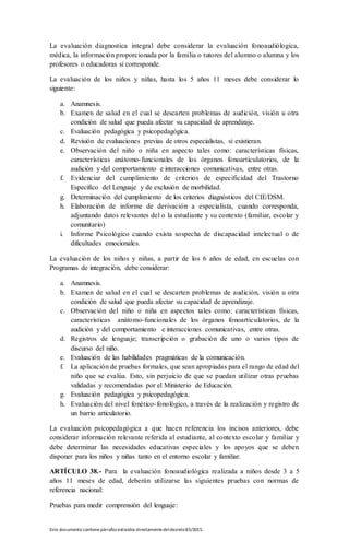 Este documento contienepárrafos extraídos directamentedeldecreto83/2015.
La evaluación diagnostica integral debe considerar la evaluación fonoaudiólogica,
médica, la información proporcionada por la familia o tutores del alumno o alumna y los
profesores o educadoras si corresponde.
La evaluación de los niños y niñas, hasta los 5 años 11 meses debe considerar lo
siguiente:
a. Anamnesis.
b. Examen de salud en el cual se descarten problemas de audición, visión u otra
condición de salud que pueda afectar su capacidad de aprendizaje.
c. Evaluación pedagógica y psicopedagógica.
d. Revisión de evaluaciones previas de otros especialistas, si existieran.
e. Observación del niño o niña en aspecto tales como: características físicas,
características anátomo-funcionales de los órganos fonoarticulatorios, de la
audición y del comportamiento e interacciones comunicativas, entre otras.
f. Evidenciar del cumplimiento de criterios de especificidad del Trastorno
Especifico del Lenguaje y de exclusión de morbilidad.
g. Determinación del cumplimiento de los criterios diagnósticos del CIE/DSM.
h. Elaboración de informe de derivación a especialista, cuando corresponda,
adjuntando datos relevantes del o la estudiante y su contexto (familiar, escolar y
comunitario)
i. Informe Psicológico cuando exista sospecha de discapacidad intelectual o de
dificultades emocionales.
La evaluación de los niños y niñas, a partir de los 6 años de edad, en escuelas con
Programas de integración, debe considerar:
a. Anamnesis.
b. Examen de salud en el cual se descarten problemas de audición, visión u otra
condición de salud que pueda afectar su capacidad de aprendizaje.
c. Observación del niño o niña en aspectos tales como: características físicas,
características anátomo-funcionales de los órganos fonoarticulatorios, de la
audición y del comportamiento e interacciones comunicativas, entre otras.
d. Registros de lenguaje; transcripción o grabación de uno o varios tipos de
discurso del niño.
e. Evaluación de las habilidades pragmáticas de la comunicación.
f. La aplicación de pruebas formales, que sean apropiadas para el rango de edad del
niño que se evalúa. Esto, sin perjuicio de que se puedan utilizar otras pruebas
validadas y recomendadas por el Ministerio de Educación.
g. Evaluación pedagógica y psicopedagógica.
h. Evaluación del nivel fonético-fonológico, a través de la realización y registro de
un barrio articulatorio.
La evaluación psicopedagógica a que hacen referencia los incisos anteriores, debe
considerar información relevante referida al estudiante, al contexto escolar y familiar y
debe determinar las necesidades educativas especiales y los apoyos que se deben
disponer para los niños y niñas tanto en el entorno escolar y familiar.
ARTÍCULO 38.- Para la evaluación fonoaudiológica realizada a niños desde 3 a 5
años 11 meses de edad, deberán utilizarse las siguientes pruebas con normas de
referencia nacional:
Pruebas para medir comprensión del lenguaje:
 