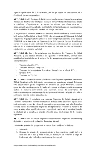 Este documento contienepárrafos extraídos directamentedeldecreto83/2015.
logro de aprendizajes del o la estudiante, por lo que deben ser considerados en la
elección de los apoyos educativos.
ARTÍCULO 41.- El Trastorno de Déficit Atencional se caracteriza por la presencia de
inatención o desatención y en algunos casos por impulsividad y/o hiperactividad en el o
la estudiante. Cognitivamente, se caracteriza además, por alteraciones en el
funcionamiento ejecutivo, referidas a dificultades en la planificación y organización de
metas, resolución de problemas, memoria de trabajo, entre otras.
El diagnóstico de Trastorno de Déficit Atencional, deberá considerar la clasificación de
la Organización Mundial de la Salud CIE 10 y las orientaciones del Ministerio de Salud,
sin perjuicio de que para efectos clínicos se utilice complementariamente la clasificación
DSM IV-R de la Asociación de Norteamericana de Psiquiatría. En caso de publicarse
nuevas revisiones de estos sistemas de Clasificación Internacional, se utilizaran los
criterios de la versión disponible más recientes de cada una de ellas, de acuerdo a
orientaciones de Ministerio de Salud.
ARTÍCULO 42.- Los y las estudiantes con diagnóstico del Trastorno de Déficit
Atencional y que además presentan las siguientes co-morbilidades, también serán
considerados beneficiarios de la subvención de necesidades educativas especiales de
carácter transitorio:
- Trastorno disóciales F91.
- Trastornos afectivos F30 y F39.
- Trastornos de las emociones de comienzo habituales en la infancia F93.
- Epilepsia G40.
- Trastornos de Tic F95.
ARTÍCULO 43.- Sera considerado criterio de exclusión para diagnosticar Trastorno de
Déficit Atencional, si las dificultades presentadas son secundarias, es decir derivan de
otras circunstancias que no son propias del Trastorno de Déficit Atencional. En estos
casos, los o las estudiantes serán derivados al centro de salud correspondiente para que
reciban la atención especializada que requieran, siendo de competencia del
establecimiento educacional entregar los apoyos educativos que cualquier niño, niña o
adolescente necesite en tales circunstancias.
ARTÍCULO 44.- El estudiante que presenta Trastorno de Déficit Atencional o
Trastorno Hipercinético recibirá la subvención de necesidades educativas especiales de
carácter transitorio, para los efectos de este reglamento, a partir de los 6 años de edad en
adelante cuando la evaluación diagnostica multiprofesional confirme la presencia del
trastorno y ésta afecte significativamente el aprendizaje escolar y/o la participación del o
la estudiante en la escuela , de acuerdo a lo establecido en el artículo 10 del presente
reglamento.
ARTICULO 45.- La evaluación diagnóstica debe considerar un proceso de detección y
derivación y un proceso de evaluación diagnostica integral.
La detección y derivación por parte de la escuela debe considerar lo siguiente:
a. Anamnesis.
b. Observación directa del comportamiento y funcionamiento social del o la
estudiante en el aula y fuera de ella, al menos por un semestre, a cargo del
Profesor de aula y/o Profesor (a) de educación especial.
 