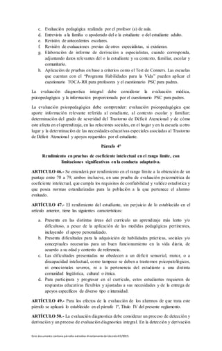 Este documento contienepárrafos extraídos directamentedeldecreto83/2015.
c. Evaluación pedagógica realizada por el profesor (a) de aula.
d. Entrevista a la familia o apoderado del o la estudiante o del estudiante adulto.
e. Revisión de antecedentes escolares.
f. Revisión de evaluaciones previas de otros especialistas, si existieran.
g. Elaboración de informe de derivación a especialistas, cuando corresponda,
adjuntando datos relevantes del o la estudiante y su contexto, familiar, escolar y
comunitario.
h. Aplicación de pruebas en base a criterios como el Test de Conners. Las escuelas
que cuentan con el “Programa Habilidades para la Vida” pueden aplicar el
cuestionario TOCA-RR para profesores y el cuestionario PSC para padres.
La evaluación diagnostica integral debe considerar la evaluación médica,
psicopedagógica y la información proporcionada por el cuestionario PSC para padres.
La evaluación psicopedagógica debe comprender: evaluación psicopedagógica que
aporte información relevante referida al estudiante, al contexto escolar y familiar;
determinación del grado de severidad del Trastorno de Déficit Atencional y de cómo
este afecta en el aprendizaje, en las relaciones sociales, en el hogar y en la escuela u otro
lugar y la determinación de las necesidades educativas especiales asociadas al Trastorno
de Déficit Atencional y apoyos requeridos por el estudiante.
Párrafo 4°
Rendimiento en pruebas de coeficiente intelectual en el rango limite, con
limitaciones significativas en la conducta adaptativa.
ARTICULO 46.- Se entenderá por rendimiento en el rango límite a la obtención de un
puntaje entre 70 a 79, ambos inclusive, en una prueba de evaluación psicométrica de
coeficiente intelectual, que cumpla los requisitos de confiabilidad y validez estadística y
que posea normas estandarizadas para la población a la que pertenece el alumno
evaluado.
ARTÍCULO 47.- El rendimiento del estudiante, sin perjuicio de lo establecido en el
artículo anterior, tiene las siguientes características:
a. Presenta en las distintas áreas del currículo un aprendizaje más lento y/o
dificultoso, a pesar de la aplicación de las medidas pedagógicas pertinentes,
incluyendo el apoyo personalizado.
b. Presenta dificultades para la adquisición de habilidades prácticas, sociales y/o
conceptuales necesarias para un buen funcionamiento en la vida diaria, de
acuerdo a su edad y contexto de referencia.
c. Las dificultades presentadas no obedecen a un déficit sensorial, motor, o a
discapacidad intelectual, como tampoco se deben a trastornos psicopatológicos,
ni emocionales severos, ni a la pertenencia del estudiante a una distinta
comunidad lingüística, cultural o étnica.
d. Para participara y progresar en el currículo, estos estudiantes requieren de
respuestas educativas flexibles y ajustadas a sus necesidades y de la entrega de
apoyos específicos de diverso tipo e intensidad.
ARTÍCULO 49.- Para los efectos de la evaluación de los alumnos de que trata este
párrafo se aplicará lo establecido en el párrafo 1º, Título IV del presente reglamento.
ARTÍCULO 50.- La evaluación diagnostica debe considerar un proceso de detección y
derivación y un proceso de evaluación diagnostica integral. En la detección y derivación
 