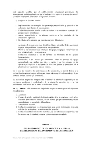 Este documento contienepárrafos extraídos directamentedeldecreto83/2015.
será requisito acreditar que el establecimiento educacional previamente ha
implementado medidas pedagógicas que se apliquen en el marco de la educación general
y deberán comprender, entre otras, las siguientes acciones:
a) Respecto de todos los alumnos:
- Implementación de estrategias de aprendizaje personalizadas y ajustadas a las
deferencias individuales de los estudiantes.
- Evaluación continua basada en el currículum y un monitoreo constante del
progreso de los aprendizajes.
- Apoyo personalizado a los alumnos conforme a los resultados de las
evaluaciones aplicadas.
b) En relación a los alumnos que presentan mayores dificultades:
- Aplicación de evaluaciones para identificar el tipo e intensidad de los apoyos que
requiere para participara y progresar en sus aprendizajes.
- Diseño e implementación de estrategias de apoyo pedagógico e intervenciones
más individualizadas a estos alumnos.
- Evaluación sistemática a fin de verificar los resultados de loa apoyos
implementados.
- Información a los padres y/o apoderados sobre el proceso de apoyo
personalizado que reciben sus hijos o pupilos y de los avances en los
aprendizajes logrados, e incorporación de dichos padres y apoderados en la
planificación y seguimiento de este proceso.
En el caso de persistir a las dificultades en los estudiantes, se deberá derivar a la
evaluación diagnostica integral, adjuntando datos relevantes del o la estudiante, de su
contexto familiar, escolar y/o comunitario.
La evaluación diagnostica integral debe considerar la información aportada por los
profesores, profesoras y profesionales de la educación especial, por el o los
profesionales de la salud, por la familia o el estudiante adulto.
ARTÍCULO 51.- Para la evaluación diagnóstica integral se deben aplicar los siguientes
procedimientos:
a. Anamnesis
b. Examen de salud y revisión de la historia médica del o la estudiante, en el cual se
descarten problemas de audición, visión u otros que presumiblemente puedan
estar afectando el aprendizaje del estudiante.
c. Antecedentes escolares.
d. Evaluación pedagógica y psicopedagógica; que aporte información relevante
referida al o la estudiante, al contexto escolar y familiar.
e. Evaluación del funcionamiento intelectual, de las habilidades adaptativas y de
los apoyos que el estudiante requiere en su proceso de aprendizaje.
TITULO IV
DEL DIAGNÓSTICO DE LOS ALUMNOS Y ALUMNAS
BENEFICIARIOS/AS DEL INCREMENTO DE LA SUBVENCIÓN
 
