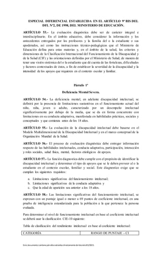 Este documento contienepárrafos extraídos directamentedeldecreto83/2015.
ESPECIAL DIFERENCIAL ESTABLECIDA EN EL ARTÍCULO 9º BIS DEL
DFL Nº2, DE 1998, DEL MINISTERIO DE EDUCACIÓN.
ARTÍCULO 53.- La evaluación diagnóstica debe ser de carácter integral e
interdisciplinario. En el ámbito educativo, debe considerar la información y los
antecedentes entregados por los profesores y la familia del o la estudiante o sus
apoderados, así como las instrucciones técnico-pedagógicas que el Ministerio de
Educación defina para estas materias y, en el ámbito de la salud, los criterios y
dimensiones de la Clasificación Internacional del Funcionamiento de la Discapacidad y
de la Salud (CIF) y las orientaciones definidas por el Ministerio de Salud, de manera de
tener una visión sistémica del o la estudiante que dé cuenta de las fortalezas, dificultades
y factores contextuales de éstos, a fin de establecer la severidad de la discapacidad y la
intensidad de los apoyos que requieren en el contexto escolar y familiar.
Párrafo 1º
Deficiencia Mental Severa.
ARTÍCULO 54.- La deficiencia mental, en adelante discapacidad intelectual, se
definirá por la presencia de limitaciones sustantivas en el funcionamiento actual del
niño, niña, joven o adulto, caracterizado por un desempeño intelectual
significativamente por debajo de la media, que se da en forma concurrente con
limitaciones en su conducta adaptativa, manifestada en habilidades prácticas, sociales y
conceptuales y que comienza antes de los 18 años.
ARTÍCULO 55.- La evaluación de la discapacidad intelectual debe basarse en el
Modelo Multidimensional de la Discapacidad Intelectual y en el marco conceptual de la
Organización Mundial de la Salud.
ARTÍCULO 56.- El proceso de evaluación diagnóstica debe entregar información
respecto de las habilidades intelectuales, conducta adaptativa, participación, interacción
y roles sociales, salud física, mental, factores etiológicos de apoyos.
ARTÍCULO 57.- La función diagnostica debe cumplir con el propósito de identificar la
discapacidad intelectual y determinar el tipo de apoyos que se le deben proveer al o la
estudiante en el contexto escolar, familiar y social. Este diagnostico exige que se
cumplan los siguientes requisitos:
a. Limitaciones significativas del funcionamiento intelectual;
b. Limitaciones significativas de la conducta adaptativa y
c. Que la edad de aparición sea anterior a los 18 años.
ARTÍCULO 58.- Las limitaciones significativas del funcionamiento intelectual, se
expresan con un puntaje igual o menor a 69 puntos de coeficiente intelectual, en una
prueba de inteligencia estandarizada para la población a la que pertenece la persona
evaluada.
Para determinar el nivel de funcionamiento intelectual en base al coeficiente intelectual
se deberá usar la clasificación CIE-10 siguiente:
Tabla de clasificación del rendimiento intelectual en base al coeficiente intelectual:
CATEGORÍA RANGO DE PUNTAJE - CI
 