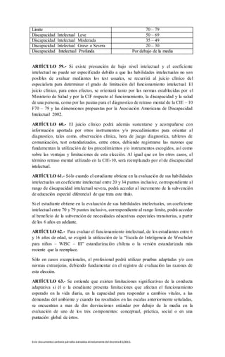 Este documento contienepárrafos extraídos directamentedeldecreto83/2015.
Límite 70 – 79
Discapacidad Intelectual Leve 50 – 69
Discapacidad Intelectual Moderada 35 – 49
Discapacidad Intelectual Grave o Severa 20 – 30
Discapacidad Intelectual Profunda Por debajo de la media
ARTÍCULO 59.- Si existe presunción de bajo nivel intelectual y el coeficiente
intelectual no puede ser especificado debido a que las habilidades intelectuales no son
posibles de avaluar mediantes los test usuales, se recurrirá al juicio clínico del
especialista para determinar el grado de limitación del funcionamiento intelectual. El
juicio clínico, para estos efectos, se orientará tanto por las normas establecidas por el
Ministerio de Salud y por la CIF respecto al funcionamiento, la discapacidad y la salud
de una persona, como por las pautas para el diagnostico de retraso mental de la CIE – 10
F70 – 79 y las dimensiones propuestas por la Asociación Americana de Discapacidad
Intelectual 2002.
ARTÍCULO 60.- El juicio clínico podrá además sustentarse y acompañarse con
información aportada por otros instrumentos y/o procedimientos para orientar al
diagnostico, tales como, observación clínica, hora de juego diagnostica, tableros de
comunicación, test estandarizados, entre otros, debiendo registrarse las razones que
fundamentan la utilización de los procedimientos y/o instrumentos escogidos, así como
sobre las ventajas y limitaciones de esta elección. Al igual que en los otros casos, el
término retraso mental utilizado en la CIE-10, será reemplazado por el de discapacidad
intelectual.
ARTÍCULO 61.- Sólo cuando el estudiante obtiene en la evaluación de sus habilidades
intelectuales un coeficiente intelectual entre 20 y 34 puntos inclusive, correspondiente al
rango de discapacidad intelectual severa, podrá acceder al incremento de la subvención
de educación especial diferencial de que trata este título.
Si el estudiante obtiene en la evaluación de sus habilidades intelectuales, un coeficiente
intelectual entre 70 y 79 puntos inclusive, correspondiente al rango limite, podrá acceder
al beneficio de la subvención de necesidades educativas especiales transitorias, a partir
de los 6 años en adelante.
ARTÍCULO 62.- Para evaluar el funcionamiento intelectual, de los estudiantes entre 6
y 16 años de edad, se exigirá la utilización de la “Escala de Inteligencia de Weschsler
para niños – WISC – III” estandarización chilena o la versión estandarizada más
reciente que la reemplace.
Sólo en casos excepcionales, el profesional podrá utilizar pruebas adaptadas y/o con
normas extranjeras, debiendo fundamentar en el registro de evaluación las razones de
esta elección.
ARTÍCULO 63.- Se entiende que existen limitaciones significativas de la conducta
adaptativa si él o la estudiante presenta limitaciones que afectan el funcionamiento
esperado en la vida diaria, en la capacidad para responder a cambios vitales, a las
demandas del ambiente y cuando loa resultados en las escalas anteriormente señaladas,
se encuentran a mas de dos desviaciones estándar por debajo de la media en la
evaluación de uno de los tres componentes: conceptual, práctica, social o en una
puntación global de éstos.
 