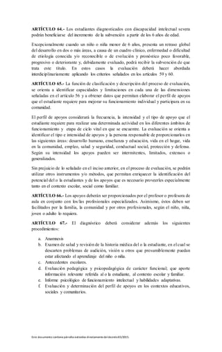 Este documento contienepárrafos extraídos directamentedeldecreto83/2015.
ARTÍCULO 64.- Los estudiantes diagnosticados con discapacidad intelectual severa
podrán beneficiarse del incremento de la subvención a partir de los 6 años de edad.
Excepcionalmente cuando un niño o niña menor de 6 años, presenta un retraso global
del desarrollo en dos o más áreas, a causa de un cuadro clínico, enfermedad o dificultad
de etiología conocida y/o reconocible o de evolución y pronóstico poco favorable,
progresivo o deteriorante y, debidamente evaluado, podrá recibir la subvención de que
trata este título. En estos casos la evaluación deberá hacer abordada
interdiciplinariamente aplicando los criterios señalados en los artículos 59 y 60.
ARTÍCULO 65.- La función de clasificación y descripción del proceso de evaluación,
se orienta a identificar capacidades y limitaciones en cada una de las dimensiones
señaladas en el artículo 56 y a obtener datos que permitan elaborar el perfil de apoyos
que el estudiante requiere para mejorar su funcionamiento individual y participara en su
comunidad.
El perfil de apoyos considerará la frecuencia, la intensidad y el tipo de apoyo que el
estudiante requiere para realizar una determinada actividad en los diferentes ámbitos de
funcionamiento y etapa de ciclo vital en que se encuentre. La evaluación se orienta a
identificar el tipo e intensidad de apoyos y la persona responsable de proporcionarlos en
las siguientes áreas: desarrollo humano, enseñanza y educación, vida en el hogar, vida
en la comunidad, empleo, salud y seguridad, conductual social, protección y defensa.
Según su intensidad los apoyos pueden ser intermitentes, limitados, extensos o
generalizados.
Sin prejuicio de lo señalado en el inciso anterior, en el proceso de evaluación, se podrán
utilizar otros instrumentos y/o métodos, que permitan enriquecer la identificación del
potencial del o la estudiantes y de los apoyos que es necesario proveerles especialmente
tanto en el contexto escolar, social como familiar.
ARTÍCULO 66.- Los apoyos deberán ser proporcionados por el profesor o profesora de
aula en conjunto con los/las profesionales especializados. Asimismo, éstos deben ser
facilitados por la familia, la comunidad y por otros profesionales, según el niño, niña,
joven o adulto lo requiera.
ARTÍCULO 67.- El diagnóstico deberá considerar además los siguientes
procedimientos:
a. Anamnesis
b. Examen de salud y revisión de la historia médica del o la estudiante, en el cual se
descarten problemas de audición, visión u otros que presumiblemente puedan
estar afectando el aprendizaje del niño o niña.
c. Antecedentes escolares.
d. Evaluación pedagógica y psicopedagógica de carácter funcional; que aporte
información relevante referida al o la estudiante, al contexto escolar y familiar.
e. Informe psicológico de funcionamiento intelectual y habilidades adaptativas.
f. Evaluación y determinación del perfil de apoyos en los contextos educativos,
sociales y comunitarios.
 