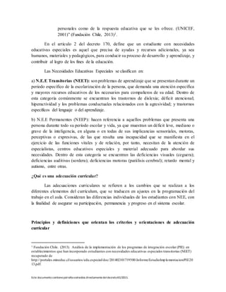 Este documento contienepárrafos extraídos directamentedeldecreto83/2015.
personales como de la respuesta educativa que se les ofrece. (UNICEF,
2001)” (Fundación Chile, 2013)1.
En el artículo 2 del decreto 170, define que un estudiante con necesidades
educativas especiales es aquel que precisa de ayudas y recursos adicionales, ya sea
humanos, materiales y pedagógicos, para conducir su proceso de desarrollo y aprendizaje, y
contribuir al logro de los fines de la educación.
Las Necesidades Educativas Especiales se clasifican en:
a) N.E.E Transitorias (NEET): son problemas de aprendizaje que se presentan durante un
periodo específico de la escolarización de la persona, que demanda una atención específica
y mayores recursos educativos de los necesarios para compañeros de su edad. Dentro de
esta categoría comúnmente se encuentran los trastornos de dislexia; déficit atencional;
hiperactividad y los problemas conductuales relacionados con la agresividad; y trastornos
específicos del lenguaje o del aprendizaje.
b) N.E.E Permanentes (NEEP): hacen referencia a aquellos problemas que presenta una
persona durante todo su período escolar y vida, ya que muestran un déficit leve, mediano o
grave de la inteligencia, en alguna o en todas de sus implicancias sensoriales, motoras,
perceptivas o expresivas, de las que resulta una incapacidad que se manifiesta en el
ejercicio de las funciones vitales y de relación, por tanto, necesitan de la atención de
especialistas, centros educativos especiales y material adecuado para abordar sus
necesidades. Dentro de esta categoría se encuentran las deficiencias visuales (ceguera);
deficiencias auditivas (sordera); deficiencias motoras (parálisis cerebral); retardo mental y
autismo, entre otras.
¿Qué es una adecuación curricular?
Las adecuaciones curriculares se refieren a los cambios que se realizan a los
diferentes elementos del currículum, que se traducen en ajustes en la programación del
trabajo en el aula. Consideran las diferencias individuales de los estudiantes con NEE, con
la finalidad de asegurar su participación, permanencia y progreso en el sistema escolar.
Principios y definiciones que orientan los criterios y orientaciones de adecuación
curricular
1 Fundación Chile. (2013). Análisis de la implementación de los programas de integración escolar (PIE) en
establecimientos que han incorporado estudiantes con necesidades educativas especiales transitorias (NEET)
recuperado de
http://portales.mineduc.cl/usuarios/edu.especial/doc/201402101719500.InformeEstudioImplementacionPIE20
13.pdf.
 