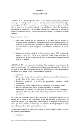Este documento contienepárrafos extraídos directamentedeldecreto83/2015.
Párrafo 2°
Discapacidad Visual.
ARTÍCULO 68.- La Discapacidad Visual es una alteración de la senso-percepción
visual, que se puede presentar en diversos grados y ser consecuencia de distintos tipos
de etiologías. Este déficit se presenta en personas que poseen un remanente visual de
0.33 o menos, en su medición central y se manifiesta a través de limitaciones
cuantitativas y cualitativas en la recepción, integración y manejo de la información
visual que es fundamental para logro de un desarrollo armónico y la adaptación al medio
ambiente.
Se puede presentar como:
a. Baja visión, consiste en una disminución de la visión que se presenta de
diferentes modos, sin embargo, la capacidad visual resulta funcional para la vida
cotidiana, ya que aun cuando la dificulta, no imposibilita la relación de acciones
que implican el uso de la percepción visual mediante la utilización de ayudas
ópticas.
b. Ceguera, se presenta cuando la visión es menor o igual a 0.05, considerando
siempre el mejor ojo y con la mejor corrección. Condición que no resulta ser
funcional para la vida cotidiana, por lo tanto, su desempeño se basa en el uso del
resto de los sentidos.
ARTÍCULO 69.- La evaluación diagnóstica debe considerar procedimientos de
detección y derivación y la evaluación diagnóstica integral. La detección y derivación
por parte de la escuela, es un procedimiento que debe aplicarse a todos los estudiantes
que ingresa en el sistema escolar y debe considerar lo siguiente:
a. Anamnesis
b. Observación directa del comportamiento y funcionamiento del o la estudiante en
el aula y fuera de ella, cuando corresponda.
c. Evaluación pedagógica y revisión de antecedentes escolares, cuando
corresponda.
d. Entrevista a la familia o apoderado del o la estudiante o al estudiante adulto.
e. Revisión de evaluaciones previas de otros especialistas, si existieran.
f. Elaboración de informe de derivación especialista, cuando corresponda,
adjuntando datos relevantes del o la estudiante y su contexto, familiar, escolar y
comunitario.
La evaluación diagnóstica integral debe considerar la información aportada por el
médico, por la familia o por el estudiante adulto, los profesores y profesionales de
educación especial. Estos antecedentes darán origen a un programa de estimulación
visual que incluye además, las ayudas que son necesarias de incorporar para un mejor
aprovechamiento de la visión que el estudiante posee.
Su aplicación requiere de la integración y análisis de la información recogida a través de
los siguientes procedimientos:
a. Anamnesis.
 