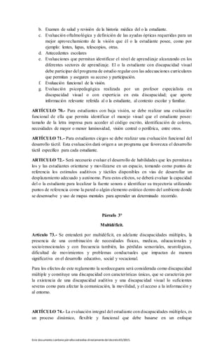 Este documento contienepárrafos extraídos directamentedeldecreto83/2015.
b. Examen de salud y revisión de la historia médica del o la estudiante.
c. Evaluación oftalmológica y definición de las ayudas ópticas requeridas para un
mejor aprovechamiento de la visión que él o la estudiante posee, como por
ejemplo: lentes, lupas, telescopios, otras.
d. Antecedentes escolares
e. Evaluaciones que permitan identificar el nivel de aprendizaje alcanzando en los
diferentes sectores de aprendizaje. El o la estudiante con discapacidad visual
debe participar del programa de estudio regular con las adecuaciones curriculares
que permitan y aseguren su acceso y participación.
f. Evaluación funcional de la visión.
g. Evaluación psicopedagógica realizada por un profesor especialista en
discapacidad visual o con experticia en esta discapacidad; que aporte
información relevante referida al o la estudiante, al contexto escolar y familiar.
ARTÍCULO 70.- Para estudiantes con baja visión, se debe realizar una evaluación
funcional de ella que permita identificar el manejo visual que el estudiante posee:
tamaño de la letra impresa para acceder al código escrito, identificación de colores,
necesidades de mayor o menor luminosidad, visión central o periférica, entre otros.
ARTÍCULO 71.- Para estudiantes ciegos se debe realizar una evaluación funcional del
desarrollo táctil. Esta evaluación dará origen a un programa que favorezca el desarrollo
táctil específico para cada estudiante.
ARTICULO 72.- Será necesario evaluar el desarrollo de habilidades que les permitan a
los y las estudiantes orientarse y movilizarse en un espacio, tomando como puntos de
referencia los estímulos auditivos y táctiles disponibles en vías de desarrollar un
desplazamiento adecuado y autónomo. Para estos efectos, se deberá evaluar la capacidad
del o la estudiante para localizar la fuente sonora e identificar su trayectoria utilizando
puntos de referencia como la pared o algún elemento estático dentro del ambiente donde
se desenvuelve y uso de mapas mentales para aprender un determinado recorrido.
Párrafo 3°
Multidéficit.
Artículo 73.- Se entenderá por multidéficit, en adelante discapacidades múltiples, la
presencia de una combinación de necesidades físicas, medicas, educacionales y
socio/emocionales y con frecuencia también, las pérdidas sensoriales, neurológicas,
dificultad de movimientos y problemas conductuales que impactan de manera
significativa en el desarrollo educativo, social y vocacional.
Para los efectos de este reglamento la sordoceguera será considerada como discapacidad
múltiple y constituye una discapacidad con características únicas, que se caracteriza por
la existencia de una discapacidad auditiva y una discapacidad visual lo suficientes
severas como para afectar la comunicación, la movilidad, y el acceso a la información y
al entorno.
ARTÍCULO 74.- La evaluación integral del estudiante con discapacidades múltiples, es
un proceso dinámico, flexible y funcional que debe basarse en un enfoque
 