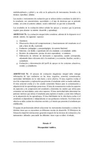 Este documento contienepárrafos extraídos directamentedeldecreto83/2015.
multidisciplinario y global y no sólo en la aplicación de instrumentos formales o de
técnicas específicas aisladas.
Las escalas e instrumentos de evaluación que se utilicen deben considerar la edad del o
la estudiante, sus características, necesidades y el tipo de destrezas que se pretende
evaluar, así como el contexto cultural, social e individual en que éste se desarrolla.
Los resultados de la evaluación deben señalar los apoyos y recursos que la persona
requiere para alcanzar su máximo desarrollo y aprendizaje.
ARTÍCULO 75.- La evaluación integral debe considerar, además de lo dispuesto en el
artículo anterior, los siguientes aspectos:
a. Anamnesis.
b. Observación directa del comportamiento y funcionamiento del estudiante en el
aula y fuera de ella, si procede.
c. Evaluación pedagógica y psicopedagógica de carácter funcional.
d. Entrevista a la familia o apoderado del o la estudiante o al estudiante adulto.
e. Revisión de evaluaciones previas de otros especialistas, si existieran.
f. Elaboración de informe de derivación a especialista, cuando corresponda,
adjuntando datos relevantes del o la estudiante y su contexto, familiar, escolar y
comunitario.
g. Evaluación y determinación del perfil de apoyos en los contextos educativos,
sociales y comunitarios.
AERTÍCULO 76.- El proceso de evaluación diagnóstica integral debe entregar
información de tipo cualitativa en las áreas cognitiva, sensorial, comunicación,
motricidad, habilidades de la vida diaria y socio afectiva. El área cognitiva evalúa el
nivel de comprensión y exploración que presenta el estudiante sobre su medio ambiente.
El área sensorial evalúa el o los canales sensoriales básicos para la comunicación y
adquisición de los aprendizajes posteriores. El área de comunicación evalúa los aspectos
de expresión y de comprensión del estudiante y determina los medios que utiliza para
comunicar sus necesidades, entre otros aspectos. El área motricidad debe determinar los
patrones motrices que utiliza el estudiante para explorar el medio y como éstos influyen
en la adquisición de los aprendizajes. El área habilidades de la vida diaria evalúa si el
estudiante es dependiente o independiente en sus quehaceres rutinarios. En el área socio
afectiva se debe evaluar las relaciones sociales y el interés que presenta el estudiante por
establecerlas.
El equipo de profesionales deberá seleccionar los instrumentos destinados a evaluar las
distintas áreas que se encuentran en diferentes escalas de desarrollo. El Ministerio de
Educación impartirá instrucciones generales respecto de las técnicas de evaluación y los
instrumentos utilizados para medir las diferentes áreas a que se refiere el artículo.
Párrafo 4°
Discapacidad Auditiva.
 