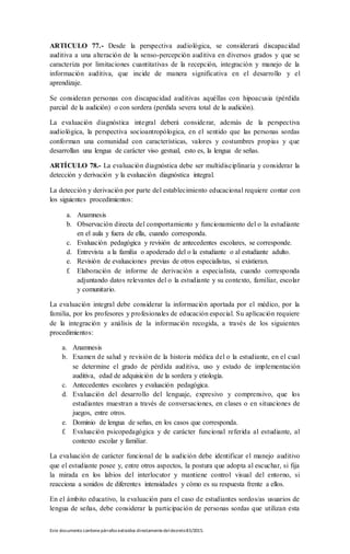 Este documento contienepárrafos extraídos directamentedeldecreto83/2015.
ARTICULO 77.- Desde la perspectiva audiológica, se considerará discapacidad
auditiva a una alteración de la senso-percepción auditiva en diversos grados y que se
caracteriza por limitaciones cuantitativas de la recepción, integración y manejo de la
información auditiva, que incide de manera significativa en el desarrollo y el
aprendizaje.
Se consideran personas con discapacidad auditivas aquéllas con hipoacusia (pérdida
parcial de la audición) o con sordera (perdida severa total de la audición).
La evaluación diagnóstica integral deberá considerar, además de la perspectiva
audiológica, la perspectiva socioantropólogica, en el sentido que las personas sordas
conforman una comunidad con características, valores y costumbres propias y que
desarrollan una lengua de carácter viso gestual, esto es, la lengua de señas.
ARTÍCULO 78.- La evaluación diagnóstica debe ser multidisciplinaria y considerar la
detección y derivación y la evaluación diagnóstica integral.
La detección y derivación por parte del establecimiento educacional requiere contar con
los siguientes procedimientos:
a. Anamnesis
b. Observación directa del comportamiento y funcionamiento del o la estudiante
en el aula y fuera de ella, cuando corresponda.
c. Evaluación pedagógica y revisión de antecedentes escolares, se corresponde.
d. Entrevista a la familia o apoderado del o la estudiante o al estudiante adulto.
e. Revisión de evaluaciones previas de otros especialistas, si existieran.
f. Elaboración de informe de derivación a especialista, cuando corresponda
adjuntando datos relevantes del o la estudiante y su contexto, familiar, escolar
y comunitario.
La evaluación integral debe considerar la información aportada por el médico, por la
familia, por los profesores y profesionales de educación especial. Su aplicación requiere
de la integración y análisis de la información recogida, a través de los siguientes
procedimientos:
a. Anamnesis
b. Examen de salud y revisión de la historia médica del o la estudiante, en el cual
se determine el grado de pérdida auditiva, uso y estado de implementación
auditiva, edad de adquisición de la sordera y etiología.
c. Antecedentes escolares y evaluación pedagógica.
d. Evaluación del desarrollo del lenguaje, expresivo y comprensivo, que los
estudiantes muestran a través de conversaciones, en clases o en situaciones de
juegos, entre otros.
e. Dominio de lengua de señas, en los casos que corresponda.
f. Evaluación psicopedagógica y de carácter funcional referida al estudiante, al
contexto escolar y familiar.
La evaluación de carácter funcional de la audición debe identificar el manejo auditivo
que el estudiante posee y, entre otros aspectos, la postura que adopta al escuchar, si fija
la mirada en los labios del interlocutor y mantiene control visual del entorno, si
reacciona a sonidos de diferentes intensidades y cómo es su respuesta frente a ellos.
En el ámbito educativo, la evaluación para el caso de estudiantes sordos/as usuarios de
lengua de señas, debe considerar la participación de personas sordas que utilizan esta
 