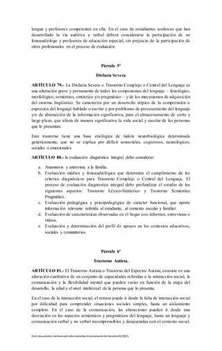 Este documento contienepárrafos extraídos directamentedeldecreto83/2015.
lengua y profesores competentes en ella. En el caso de estudiantes sordos/as que han
desarrollado la vía auditiva y verbal deberá considerarse la participación de un
fonoaudiólogo y profesores de educación especial, sin prejuicio de la participación de
otros profesionales en el proceso de evaluación.
Párrafo 5º
Disfasia Severa
ARTÍCULO 79.- La Disfasia Severa o Trastorno Complejo o Central del Lenguaje es
una alteración grave y permanente de todos los componentes del lenguaje – fonológico,
morfológico, semántico, sintáctico y/o pragmático – y de los mecanismos de adquisición
del sistema lingüístico. Se caracteriza por un desarrollo atípico de la comprensión o
expresión del lenguaje hablado o escrito y por problemas de procesamiento del lenguaje
y/o de abstracción de la información significativa, para el almacenamiento de corto y
largo plazo, que afecta de manera significativa la vida social y escolar de las personas
que lo presentan.
Este trastorno tiene una base etiológica de índole neurobiológica determinada
genéticamente, que no se explica por déficit sensoriales, cognitivos, neurológicos,
sociales o emocionales.
ARTÍCULO 80.- la evaluación diagnóstica integral debe considerar:
a. Anamnesis y entrevista a la familia.
b. Evaluación médica y fonoaudiológica que determine el cumplimiento de los
criterios diagnósticos para Trastorno Complejo o Central del Lenguaje. El
proceso de evaluación diagnostica integral debe profundizar el estudio de los
siguientes aspectos: Trastorno Léxico-Sintáctico y Trastorno Semántico
Pragmático.
c. Evaluación pedagógica y psicopedagógica de carácter funcional, que aporte
información relevante referida al estudiante, al contexto escolar y familiar.
d. Evaluación de características observadas en el hogar con informes, entrevistas o
videos.
e. Evaluación y determinación del perfil de apoyos en los contextos educativos,
sociales y comunitarios.
Párrafo 6º
Trastorno Autista.
ARTÍCULO 81.- El Trastorno Autista o Trastorno del Espectro Autista, consiste en una
alteración cualitativa de un conjunto de capacidades referidas a la interacción social, la
comunicación y la flexibilidad mental que pueden variar en función de la etapa del
desarrollo, la edad y el nivel intelectual de la persona que lo presenta.
En el caso de la interacción social, el retraso puede ir desde la falta de interacción social
por dificultad para comprender situaciones sociales simples, hasta un aislamiento
completo. En el caso de la comunicación, las alteraciones pueden ir desde una
desviación en los aspectos semánticos y pragmáticos del lenguaje, hasta un lenguaje y
comunicación verbal y no verbal incomprensibles y desajustadas con el contexto social.
 