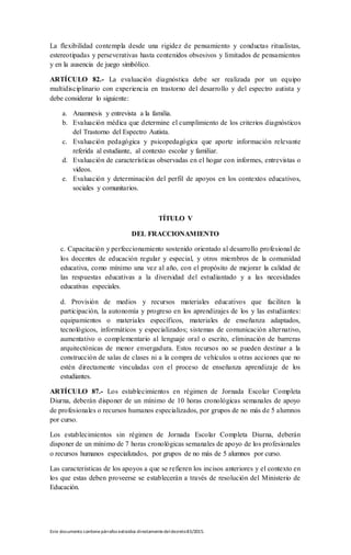Este documento contienepárrafos extraídos directamentedeldecreto83/2015.
La flexibilidad contempla desde una rigidez de pensamiento y conductas ritualistas,
estereotipadas y perseverativas hasta contenidos obsesivos y limitados de pensamientos
y en la ausencia de juego simbólico.
ARTÍCULO 82.- La evaluación diagnóstica debe ser realizada por un equipo
multidisciplinario con experiencia en trastorno del desarrollo y del espectro autista y
debe considerar lo siguiente:
a. Anamnesis y entrevista a la familia.
b. Evaluación médica que determine el cumplimiento de los criterios diagnósticos
del Trastorno del Espectro Autista.
c. Evaluación pedagógica y psicopedagógica que aporte información relevante
referida al estudiante, al contexto escolar y familiar.
d. Evaluación de características observadas en el hogar con informes, entrevistas o
videos.
e. Evaluación y determinación del perfil de apoyos en los contextos educativos,
sociales y comunitarios.
TÍTULO V
DEL FRACCIONAMIENTO
c. Capacitación y perfeccionamiento sostenido orientado al desarrollo profesional de
los docentes de educación regular y especial, y otros miembros de la comunidad
educativa, como mínimo una vez al año, con el propósito de mejorar la calidad de
las respuestas educativas a la diversidad del estudiantado y a las necesidades
educativas especiales.
d. Provisión de medios y recursos materiales educativos que faciliten la
participación, la autonomía y progreso en los aprendizajes de los y las estudiantes:
equipamientos o materiales específicos, materiales de enseñanza adaptados,
tecnológicos, informáticos y especializados; sistemas de comunicación alternativo,
aumentativo o complementario al lenguaje oral o escrito, eliminación de barreras
arquitectónicas de menor envergadura. Estos recursos no se pueden destinar a la
construcción de salas de clases ni a la compra de vehículos u otras acciones que no
estén directamente vinculadas con el proceso de enseñanza aprendizaje de los
estudiantes.
ARTÍCULO 87.- Los establecimientos en régimen de Jornada Escolar Completa
Diurna, deberán disponer de un mínimo de 10 horas cronológicas semanales de apoyo
de profesionales o recursos humanos especializados, por grupos de no más de 5 alumnos
por curso.
Los establecimientos sin régimen de Jornada Escolar Completa Diurna, deberán
disponer de un mínimo de 7 horas cronológicas semanales de apoyo de los profesionales
o recursos humanos especializados, por grupos de no más de 5 alumnos por curso.
Las características de los apoyos a que se refieren los incisos anteriores y el contexto en
los que estas deben proveerse se establecerán a través de resolución del Ministerio de
Educación.
 