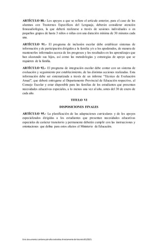 Este documento contienepárrafos extraídos directamentedeldecreto83/2015.
ARTÍCULO 88.- Los apoyos a que se refiere el artículo anterior, para el caso de los
alumnos con Trastornos Específicos del Lenguaje, deberán considerar atención
fonoaudiológica, la que deberá realizarse a través de sesiones individuales o en
pequeños grupos de hasta 3 niños o niñas con una duración mínima de 30 minutos cada
una.
ARTÍCULO 91.- El programa de inclusión escolar debe establecer sistemas de
información y de participación dirigidos a la familia y/o a los apoderados, de manera de
mantenerlos informados acerca de los progresos y los resultados en los aprendizajes que
han alcanzado sus hijos, así como las metodologías y estrategias de apoyo que se
requieren de la familia.
ARTÍCULO 92.- El programa de integración escolar debe contar con un sistema de
evaluación y seguimiento por establecimiento, de las distintas acciones realizadas. Esta
información debe ser sistematizada a través de un informe “Técnico de Evaluación
Anual”, que deberá entregarse al Departamento Provincial de Educación respectivo, al
Consejo Escolar y estar disponible para las familias de los estudiantes que presentan
necesidades educativas especiales, a lo menos una vez al año, antes del 30 de enero de
cada año.
TITULO VI
DISPOSICIONES FINALES
ARTÍCULO 95.- La planificación de las adaptaciones curriculares y de los apoyos
especializados dirigidas a los estudiantes que presentan necesidades educativas
especiales de carácter transitorio y permanente deberán cumplir con las instrucciones y
orientaciones que defina para estos efectos el Ministerio de Educación.
 