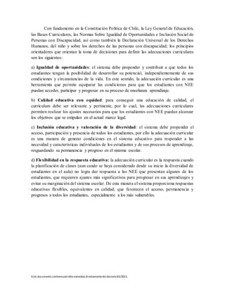 Este documento contienepárrafos extraídos directamentedeldecreto83/2015.
Con fundamento en la Constitución Política de Chile, la Ley General de Educación,
las Bases Curriculares, las Normas Sobre Igualdad de Oportunidades e Inclusión Social de
Personas con Discapacidad, así como también la Declaración Universal de los Derechos
Humanos, del niño y sobre los derechos de las personas con discapacidad; los principios
orientadores que orientan la toma de decisiones para definir las adecuaciones curriculares
son los siguientes:
a) Igualdad de oportunidades: el sistema debe propender y contribuir a que todos los
estudiantes tengan la posibilidad de desarrollar su potencial, independientemente de sus
condiciones y circunstancias de la vida. En este sentido, la adecuación curricular es una
herramienta que permite equiparar las condiciones para que los estudiantes con NEE
puedan acceder, participar y progresar en su proceso de enseñanza aprendizaje.
b) Calidad educativa con equidad: para conseguir una educación de calidad, el
currículum debe ser relevante y pertinente, por lo cual, las adecuaciones curriculares
permiten realizar los ajustes necesarios para que los estudiantes con NEE puedan alcanzar
los objetivos que se estipulan en el actual marco legal.
c) Inclusión educativa y valoración de la diversidad: el sistema debe propender el
acceso, participación y presencia de todos los estudiantes, por ello la adecuación curricular
es una manera de generar condiciones en el sistema educativo para responder a las
necesidad y características individuales de los estudiantes y de sus procesos de aprendizaje,
resguardando su permanencia y progreso en el sistema escolar.
d) Flexibilidad en la respuesta educativa: la adecuación curricular es la respuesta cuando
la planificación de clases (aun cando se haya considerado desde su inicio la diversidad de
estudiantes en el aula) no logra dar respuesta a las NEE que presentan algunos de los
estudiantes, que requieren ajustes más significativos para progresar en sus aprendizajes y
evitar su marginación del sistema escolar. De esta manera el sistema proporciona respuestas
educativas flexibles, equivalentes en calidad, que favorecen el acceso, permanencia y
progresos a todos los estudiantes, especialmente a los más vulnerables.
 