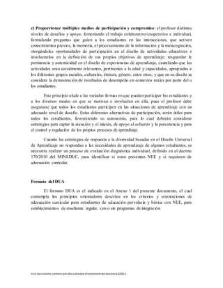 Este documento contienepárrafos extraídos directamentedeldecreto83/2015.
c) Proporcionar múltiples medios de participación y compromiso: el profesor distintos
niveles de desafíos y apoyo, fomentando el trabajo colaborativo/cooperativo e individual,
formulando preguntas que guíen a los estudiantes en las interacciones, que activen
conocimientos previos, la memoria, el procesamiento de la información y la metacognición,
otorgándoles oportunidades de participación en el diseño de actividades educativas e
involucrarlos en la definición de sus propios objetivos de aprendizaje; resguardar la
pertinencia y autenticidad en el diseño de experiencias de aprendizaje, cautelando que las
actividades sean socialmente relevantes, pertinentes a la edad y capacidades, apropiadas a
los diferentes grupos raciales, culturales, étnicos, género, entre otros, y que en su diseño se
considere la demostración de resultados de desempeño en contextos reales por parte del o
los estudiantes.
Este principio alude a las variadas formas en que pueden participar los estudiantes y
a los diversos modos en que se motivan e involucran en ella, pues el profesor debe
asegurarse que todos los estudiantes participen en las situaciones de aprendizaje con un
adecuado nivel de desafío. Estas diferentes alternativas de participación, serán útiles para
todos los estudiantes, favoreciendo su autonomía, para lo cual deberán considerar
estrategias para captar la atención y el interés, de apoyo al esfuerzo y la persistencia y para
el control y regulación de los propios procesos de aprendizaje.
Cuando las estrategias de respuesta a la diversidad basadas en el Diseño Universal
de Aprendizaje no respondan a las necesidades de aprendizaje de algunos estudiantes, es
necesario realizar un proceso de evaluación diagnóstica individual, definido en el decreto
170/2010 del MINEDUC, para identificar si estos presentan NEE y si requieren de
adecuación curricular.
Formato del DUA
El formato DUA es el indicado en el Anexo 1 del presente documento, el cual
contempla los principios orientadores descritos en los criterios y orientaciones de
adecuación curricular para estudiantes de educación parvularia y básica con NEE, para
establecimientos de enseñanza regular, con o sin programas de integración.
 