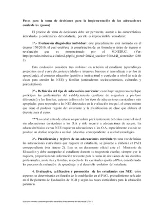 Este documento contienepárrafos extraídos directamentedeldecreto83/2015.
Pasos para la toma de decisiones para la implementación de las adecuaciones
curriculares (pasos)
El proceso de toma de decisiones debe ser pertinente, acorde a las características
individuales y contextuales del estudiante, por ello es imprescindible considerar:
1°.- Evaluación diagnóstica individual: este procedimiento está normado en el
decreto 170/2010, el cual establece la completación de un formulario único de ingreso o
revaluación que es proporcionado por el MINEDUC. (Ver:
http://portales.mineduc.cl/index2.php?id_portal=20&id_seccion=3084&id_contenido=1280
2).
Esta evaluación considera tres ámbitos: en relación al estudiante (aprendizajes
preescritos en el currículo, potencialidades e intereses, barreras al aprendizaje y estilos de
aprendizaje), al contexto educativo (gestión a institucional y curricular a nivel de sala de
clases para atender las NEE) y familiar (antecedentes socioeconómicos, culturales y
psicoafectivos).
2°.- Definición del tipo de adecuación curricular: constituye un proceso en el que
participan los profesionales del establecimiento (profesor de asignatura y profesor
diferencial) y las familias, quienes definen el o los tipos de adecuaciones curriculares más
apropiadas para responder a las NEE detectadas en la evaluación integral, el conocimiento
que tiene el profesor regular del estudiante y la planificación de clase que elabora el
docente para el curso.
***Los estudiantes de educación parvularia preferentemente deberían cursar el nivel
sin adecuaciones curriculares a los O.A y sólo recurrir a adecuaciones de acceso. En
educación básica ciertas NEE requieren adecuaciones a los O.A, especialmente cuando se
produce un desfase respecto a su nivel educativo correspondiente a su edad cronológica.
3°.- Planificación y registro de las adecuaciones curriculares: una vez definidas
las adecuaciones curriculares que requiere el estudiante, se procede a elaborar el PACI
correspondiente (ver Anexo 2). Este es un documento oficial ante el Ministerio de
Educación y debe acompañar al estudiante durante su trayectoria escolar, siempre que lo
requiera, proporcionando información relevante para la toma de decisiones de los distintos
profesionales, asistentes y familias, respecto de los eventuales ajustes al Plan, considerando
los procesos de evaluación de aprendizaje y el desarrollo evolutivo del estudiante.
4. Evaluación, calificación y promoción de los estudiantes con NEE: estos
aspectos se determinarán en función de lo establecido en el PACI, procedimiento señalado
en el Reglamento de Evaluación de EGB y según las bases curriculares para la educación
parvularia.
 