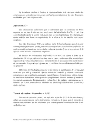 Este documento contienepárrafos extraídos directamentedeldecreto83/2015.
La licencia de estudios al finalizar la enseñanza básica será entregada a todos los
estudiantes con y sin adecuaciones, pues certifica la completación de los años de estudios
establecidos para cada etapa educativa.
¿Qué es el PACI?
Las adecuaciones curriculares que se determinen para un estudiante se deben
organizar en un plan de adecuaciones curriculares individualizado (PACI), el cual tiene
como finalidad orientar la acción pedagógica para apoyar el aprendizaje del estudiante, así
como también para llevar un seguimiento de la eficacia de las medidas curriculares
adoptadas.
Este plan denominado PACI, se realiza a partir de la planificación que el docente
elabora para el grupo curso y debe permitir hacer seguimiento y evaluación del proceso de
implementación de la adecuación curricular, así como también llevar un seguimiento de la
eficacia de las medidas curriculares adoptadas.
El proceso de adecuaciones estipulados en el PACI se define a partir de la
planificación (DUA) que elabora el profesor para su curso y su formato debe permitir hacer
seguimiento y evaluación del proceso de implementación de las adecuaciones curriculares y
de los resultados de aprendizaje logrados por el estudiante durante el tiempo definido para
su aplicación .
El formato del PACI debe considerar como mínimo la identificación del colegio, del
estudiante y su NEE y contextual, tipo de adecuación curricular y criterios a considerar,
asignaturas en que se aplicarán, estrategias metodológicas o herramientas a utilizar, tiempo
de aplicación, responsables de su aplicación y seguimiento, recursos humanos y materiales
involucrados, estrategias de seguimiento y evaluación de las medidas y acciones de apoyo
definidas en el plan, evaluación de resultados de aprendizaje del estudiante y revisión y
ajustes del plan.
Tipos de adecuaciones de acuerdo a la N.E.E
Las adecuaciones curriculares, son aplicadas según las NEE de los estudiantes y
deben ser congruentes con su los instrumentos evaluativos, de modo que al momento de
evaluar sean conocidos por los estudiantes y no constituyan una dificultas adicional. Éstas
se clasifican en:
 