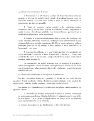 Este documento contienepárrafos extraídos directamentedeldecreto83/2015.
a) Adecuaciones curriculares de acceso
1. Presentación de la información: se refiere a la diversificación de formas de
presentar la información (auditiva, táctil, visual y la combinación entre estos), lo
cual debe permitir a los estudiantes acceder a través de modos alternativos al
conocimiento que debe ser aprendido.
2. Formas de respuesta: implica permitir a los estudiantes realizar
actividades, tares y evaluaciones, a través de diferentes formas y dispositivos o
ayudas técnicas y tecnológicas diseñadas para disminuir barreras que interfieren la
participación del estudiante en los aprendizajes.
3. Entorno: la organización del entorno debe permitir a los estudiantes un
acceso autónomo, adecuando los espacios, la ubicación y las condiciones en las que
se desarrolla la tarea, actividad o evaluación. Ej.: Ubicar a un estudiante en un lugar
estratégico para que no se distraiga o bien, adecuar el ruido ambiental o la
luminosidad, entre otras.
4. Organización del tiempo y el horario: debe permitir a los estudiantes un
acceso autónomo, a través de la forma de estructurar el horario o el tiempo para
desarrollar las clases o evaluaciones. Ejemplo: Cambiar la jornada en la cual el
estudiante rinda la evaluación.
Las adecuaciones de acceso aplicadas para sus procesos de aprendizaje
deben ser congruentes con las utilizadas en sus procesos de evaluación, de modo
que, al momento de evaluar sean conocidas por los estudiantes y no constituyan una
dificultad adicional.
b) Adecuaciones curriculares en los objetivos de aprendizaje:
Los O.A preescritos pueden ser ajustados en función de los requerimientos
específicos de cada estudiante. Este tipo de adecuación debe adoptarse como resultado de
un proceso de evaluación amplio y riguroso y de carácter interdisciplinario.
Las adecuaciones curriculares en los objetivos de aprendizaje pueden considerar los
siguientes criterios:
1. Graduación del nivel de complejidad: se adecua el nivel de complejidad
de un contenido, cuando éste dificulta el abordaje y/o adquisición de lo esencial de
un determinado O.A, o cuando estén por sobre o por debajo de las posibilidades
reales de internalización de un estudiante.
Al momento de adoptar este tipo de adecuación se debe tener presente:
 