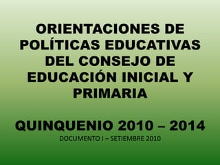 ORIENTACIONES DE POLÍTICAS EDUCATIVAS DEL CONSEJO DE EDUCACIÓN INICIAL Y PRIMARIAQUINQUENIO 2010 – 2014DOCUMENTO I – SETIEMBRE 2010 