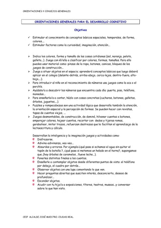 ORIENTACIONES Y CONSEJOS GENERALES




         ORIENTACIONES GENERALES PARA EL DESARROLLO COGNITIVO

                                          Objetivos

    Estimular el conocimiento de conceptos básicos espaciales, temporales, de forma,
     colores....
    Estimular factores como la curiosidad, imaginación, atención...



    Indica los colores, forma y tamaño de las cosas cotidianas (sol, naranja, pelota,
     galleta...). Juega con él/ella a clasificar por colores, formas, tamaños. Para ello
     puedes usar material como: pinzas de la ropa, botones, canicas, bloques de los
     juegos de construcción...
    Juega a situar objetos en el espacio; aprenderá conceptos básicos que luego deberá
     aplicar en el colegio (delante-detrás, arriba-abajo, cerca-lejos, dentro-fuera, alto-
     bajo,...).
    Para introducir al niño en el reconocimiento de números usa juegos como la oca o el
     parchís.
    Ayúdalo/a a descubrir los números que encuentra cada día: puerta, piso, teléfono,
     monedas...
    Para enseñarlo/a a contar, házlo con cosas concretas (cucharas, botones, galletas,
     árboles, juguetes,...).
    Puzzles y rompecabezas son una actividad lógica que desarrolla también la atención,
     la orientación espacial y la percepción de formas. Se pueden hacer con revistas,
     tapas de cuentos viejos, ...
    Juegos desmontables, de construcción, de dominó, hilvanar cuentas o botones,
     emparejar colores, hojear cuentos, recortar con dedos y tijeras romas,
     garabatear, imitar trazos...refuerzan destrezas que le facilitan el aprendizaje de la
     lectoescritura y cálculo.

       Desarrollan la inteligencia y la imaginación juegos y actividades como:
          Disfrazarse.
          Adivina-adivinanza, veo-veo...
          Absurdos y errores. Por ejemplo:¿qué pasa si echamos el agua sin quitar el
          tapón de la botella ?, ¿qué pasa si metemos un helado en el horno?, supongamos
          que..(hay árboles de caramelos , llueve leche...).
          Ponerles distintos finales a los cuentos.
          Enseñarle a contemplar objetos desde diferentes puntos de vista: el teléfono
          por debajo, el cuadro por detrás...
          Observar objetos con una lupa comentando lo que ven.
          Hacer preguntas abiertas que susciten interés, desconcierto, deseos de
          profundizar...
          Esconder objetos.
          Acudir con tu hijo/a a exposiciones, títeres, teatros, museos...y conversar
          sobre lo que han visto.




CEIP ALCALDE JOSÉ MAESTRO. CIUDAD REAL.
 