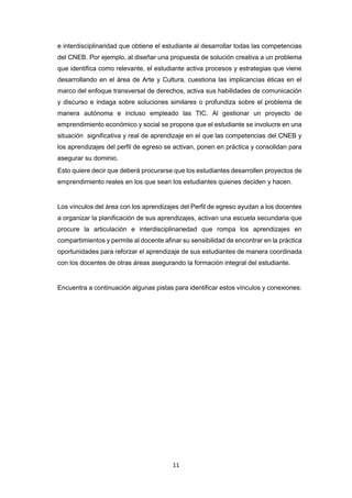 11
e interdisciplinaridad que obtiene el estudiante al desarrollar todas las competencias
del CNEB. Por ejemplo, al diseñar una propuesta de solución creativa a un problema
que identifica como relevante, el estudiante activa procesos y estrategias que viene
desarrollando en el área de Arte y Cultura, cuestiona las implicancias éticas en el
marco del enfoque transversal de derechos, activa sus habilidades de comunicación
y discurso e indaga sobre soluciones similares o profundiza sobre el problema de
manera autónoma e incluso empleado las TIC. Al gestionar un proyecto de
emprendimiento económico y social se propone que el estudiante se involucre en una
situación significativa y real de aprendizaje en el que las competencias del CNEB y
los aprendizajes del perfil de egreso se activan, ponen en práctica y consolidan para
asegurar su dominio.
Esto quiere decir que deberá procurarse que los estudiantes desarrollen proyectos de
emprendimiento reales en los que sean los estudiantes quienes deciden y hacen.
Los vínculos del área con los aprendizajes del Perfil de egreso ayudan a los docentes
a organizar la planificación de sus aprendizajes, activan una escuela secundaria que
procure la articulación e interdisciplinariedad que rompa los aprendizajes en
compartimientos y permite al docente afinar su sensibilidad de encontrar en la práctica
oportunidades para reforzar el aprendizaje de sus estudiantes de manera coordinada
con los docentes de otras áreas asegurando la formación integral del estudiante.
Encuentra a continuación algunas pistas para identificar estos vínculos y conexiones:
 