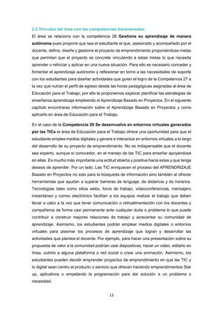 13
2.2 Vínculos del área con las competencias transversales:
El área se relaciona con la competencia 28 Gestiona su aprendizaje de manera
autónoma pues propone que sea el estudiante el que, asesorado y acompañado por el
docente, defina, diseñe y gestione el proyecto de emprendimiento proponiéndose metas
que permitan que el proyecto se concrete vinculando a estas metas lo que necesita
aprender o reforzar y aplicar en una nueva situación. Para ello es necesario conceder y
fomentar el aprendizaje autónomo y reflexionar en torno a las necesidades de soporte
con los estudiantes para diseñar actividades que guíen el logro de la Competencia 27 a
la vez que nutran el perfil de egreso desde las horas pedagógicas asignadas al área de
Educación para el Trabajo, por ello te proponemos explorar planificar las estrategias de
enseñanza aprendizaje empleando el Aprendizaje Basado en Proyectos. En el siguiente
capítulo encontraras información sobre el Aprendizaje Basado en Proyectos y como
aplicarlo en área de Educación para el Trabajo.
En el caso de la Competencia 29 Se desenvuelve en entornos virtuales generados
por las TICs el área de Educación para el Trabajo ofrece una oportunidad para que el
estudiante emplee medios digitales y genere e interactúe en entornos virtuales a lo largo
del desarrollo de su proyecto de emprendimiento. No es indispensable que el docente
sea experto, aunque sí conocedor, en el manejo de las TIC para enseñar apoyándose
en ellas. Es mucho más importante una actitud abierta y positiva hacia estas y que tenga
deseos de aprender. Por un lado, Las TIC enriquecen el proceso del APRENDRIZAJE
Basado en Proyectos no solo para la búsqueda de información sino también al ofrecer
herramientas que ayudan a superar barreras de lenguaje, de distancia y de horarios.
Tecnologías tales como sitios webs, foros de trabajo, videoconferencias, mensajero
instantáneo y correo electrónico facilitan a los equipos realizar el trabajo que deben
llevar a cabo a la vez que tener comunicación o retroalimentación con los docentes y
compañeros de forma casi permanente ante cualquier duda o problema lo que puede
contribuir a construir mejores relaciones de trabajo y acrecentar su comunidad de
aprendizaje. Asimismo, los estudiantes podrán emplear medios digitales o entornos
virtuales para plasmar los procesos de aprendizaje que logran y desarrollar las
actividades que plantea el docente. Por ejemplo, para hacer una presentación sobre su
propuesta de valor a la comunidad podrían usar diapositivas, hacer un video, editarlo en
línea, subirlo a alguna plataforma o red social o crear una animación. Asimismo, los
estudiantes pueden decidir emprender proyectos de emprendimiento en que las TIC y
lo digital sean centro el producto o servicio que ofrecen haciendo emprendimientos Star
up, aplicativos o empelando la programación para dar solución a un problema o
necesidad.
 