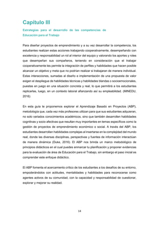 14
Capítulo III
Estrategias para el desarrollo de las competencias de
Educación para el Trabajo
Para diseñar proyectos de emprendimiento y a su vez desarrollar la competencia, los
estudiantes realizan estas acciones trabajando cooperativamente, desempeñando con
excelencia y responsabilidad un rol al interior del equipo y valorando los aportes y roles
que desempeñan sus compañeros, teniendo en consideración que el trabajar
cooperativamente les permite la integración de perfiles y habilidades que hacen posible
alcanzar un objetivo y meta que no podrían realizar si trabajaran de manera individual.
Estas interacciones, sumadas al diseño e implementación de una propuesta de valor
exigen el despliegue de habilidades técnicas y habilidades blandas o socioemocionales,
puestas en juego en una situación concreta y real, lo que permitirá a los estudiantes
replicarlas, luego, en un contexto laboral afianzando así su empleabilidad. (MINEDU,
2016)
En esta guía te proponemos explorar el Aprendizaje Basado en Proyectos (ABP),
metodología que, cada vez más profesores utilizan para que sus estudiantes adquieran,
no solo variados conocimientos académicos, sino que también desarrollen habilidades
cognitivas y socio afectivas que resultan muy importantes en temas específicos como la
gestión de proyectos de emprendimiento económico o social. A través del ABP, los
estudiantes desarrollan habilidades complejas al insertarse en la complejidad del mundo
real, donde las diversas disciplinas, perspectivas y fuentes de información interactúan
de manera dinámica (Duke, 2016). El ABP nos brinda un marco metodológico de
principios didácticos en el cual puedes enmarcar tu planificación y proponer evidencias
para la evaluación de área de Educación para el Trabajo, sin embargo el paso inicial es
comprender este enfoque didáctico.
El ABP fomenta el acercamiento crítico de los estudiantes a los desafíos de su entorno,
empoderándolos con actitudes, mentalidades y habilidades para reconocerse como
agentes activos de su comunidad, con la capacidad y responsabilidad de cuestionar,
explorar y mejorar su realidad.
 