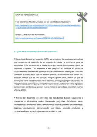 15
3.1 ¿Qué es el Aprendizajes Basado en Proyectos?
El Aprendizaje Basado en proyectos (ABP), es un método de enseñanza-aprendizaje
que consiste en el desarrollo de un proyecto de interés e importancia para los
estudiantes. Este se desarrolla a través de un proceso de investigación a partir de
preguntas complejas, la respuesta a esa pregunta se presenta en productos
cuidadosamente diseñados los que implican que los estudiantes investiguen, colaboren,
contrasten sus respuestas con sus saberes previos y la información que tienen a su
alcancen, definan que les falta conocer, indagar o poder hacer, definan un plan de
acción para cerrar estas brechas a través de metas, creen y propongan soluciones a los
retos planteados, comuniquen y compartan los resultados, reflexionen sobre el proceso,
planteen retos pendientes y generen nuevas metas de aprendizaje. (Markham, Larmer
y Ravitz, 2003).
A través del desarrollo de proyectos los estudiantes buscan soluciones a
problemas o situaciones reales planteando preguntas, debatiendo ideas,
recolectando y analizando datos, reflexionando sobre su proceso de aprendizaje,
trazando conclusiones, comunicando sus ideas, creando productos y
compartiendo sus aprendizajes con una audiencia real.
CAJA DE HERRAMIENTAS
Foro Económico Mundial: ¿Cuáles son las habilidades del siglo XXI?:
https://www.weforum.org/es/agenda/2016/09/cuales-son-las-habilidades-del-siglo-
21-que-todos-los-estudiantes-necesitan/
UNESCO: El Futuro del Aprendizaje:
http://unesdoc.unesco.org/images/0024/002429/242996s.pdf
 