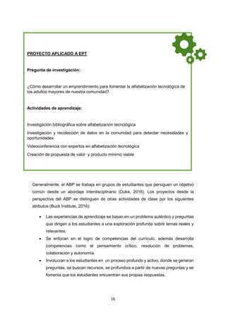 16
Generalmente, el ABP se trabaja en grupos de estudiantes que persiguen un objetivo
común desde un abordaje interdisciplinario (Duke, 2016). Los proyectos desde la
perspectiva del ABP se distinguen de otras actividades de clase por los siguientes
atributos (Buck Institute, 2016):
 Las experiencias de aprendizaje se basan en un problema auténtico y preguntas
que dirigen a los estudiantes a una exploración profunda sobre temas reales y
relevantes.
 Se enfocan en el logro de competencias del currículo, además desarrolla
competencias como el pensamiento crítico, resolución de problemas,
colaboración y autonomía.
 Involucran a los estudiantes en un proceso profundo y activo, donde se generan
preguntas, se buscan recursos, se profundiza a partir de nuevas preguntas y se
fomenta que los estudiantes encuentran sus propias respuestas.
PROYECTO APLICADO A EPT
Pregunta de investigación:
¿Cómo desarrollar un emprendimiento para fomentar la alfabetización tecnológica de
los adultos mayores de nuestra comunidad?
Actividades de aprendizaje:
Investigación bibliográfica sobre alfabetización tecnológica
Investigación y recolección de datos en la comunidad para detectar necesidades y
oportunidades
Videoconferencia con expertos en alfabetización tecnológica
Creación de propuesta de valor y producto mínimo viable
Producto final:
Elaboración de video con propuesta del servicio validad por usuarios que muestre el
proceso y la propuesta de valor.
 