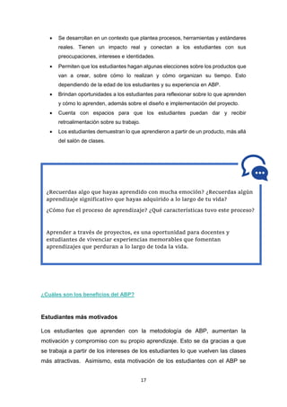 17
 Se desarrollan en un contexto que plantea procesos, herramientas y estándares
reales. Tienen un impacto real y conectan a los estudiantes con sus
preocupaciones, intereses e identidades.
 Permiten que los estudiantes hagan algunas elecciones sobre los productos que
van a crear, sobre cómo lo realizan y cómo organizan su tiempo. Esto
dependiendo de la edad de los estudiantes y su experiencia en ABP.
 Brindan oportunidades a los estudiantes para reflexionar sobre lo que aprenden
y cómo lo aprenden, además sobre el diseño e implementación del proyecto.
 Cuenta con espacios para que los estudiantes puedan dar y recibir
retroalimentación sobre su trabajo.
 Los estudiantes demuestran lo que aprendieron a partir de un producto, más allá
del salón de clases.
¿Cuáles son los beneficios del ABP?
Estudiantes más motivados
Los estudiantes que aprenden con la metodología de ABP, aumentan la
motivación y compromiso con su propio aprendizaje. Esto se da gracias a que
se trabaja a partir de los intereses de los estudiantes lo que vuelven las clases
más atractivas. Asimismo, esta motivación de los estudiantes con el ABP se
¿Recuerdas algo que hayas aprendido con mucha emoción? ¿Recuerdas algún
aprendizaje significativo que hayas adquirido a lo largo de tu vida?
¿Cómo fue el proceso de aprendizaje? ¿Qué características tuvo este proceso?
Aprender a través de proyectos, es una oportunidad para docentes y
estudiantes de vivenciar experiencias memorables que fomentan
aprendizajes que perduran a lo largo de toda la vida.
 