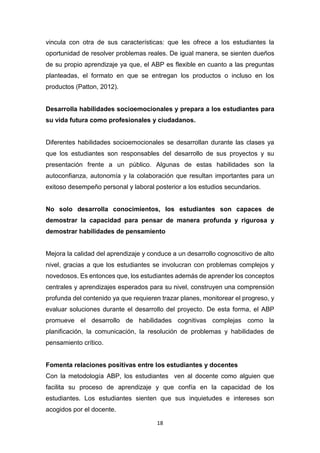 18
vincula con otra de sus características: que les ofrece a los estudiantes la
oportunidad de resolver problemas reales. De igual manera, se sienten dueños
de su propio aprendizaje ya que, el ABP es flexible en cuanto a las preguntas
planteadas, el formato en que se entregan los productos o incluso en los
productos (Patton, 2012).
Desarrolla habilidades socioemocionales y prepara a los estudiantes para
su vida futura como profesionales y ciudadanos.
Diferentes habilidades socioemocionales se desarrollan durante las clases ya
que los estudiantes son responsables del desarrollo de sus proyectos y su
presentación frente a un público. Algunas de estas habilidades son la
autoconfianza, autonomía y la colaboración que resultan importantes para un
exitoso desempeño personal y laboral posterior a los estudios secundarios.
No solo desarrolla conocimientos, los estudiantes son capaces de
demostrar la capacidad para pensar de manera profunda y rigurosa y
demostrar habilidades de pensamiento
Mejora la calidad del aprendizaje y conduce a un desarrollo cognoscitivo de alto
nivel, gracias a que los estudiantes se involucran con problemas complejos y
novedosos. Es entonces que, los estudiantes además de aprender los conceptos
centrales y aprendizajes esperados para su nivel, construyen una comprensión
profunda del contenido ya que requieren trazar planes, monitorear el progreso, y
evaluar soluciones durante el desarrollo del proyecto. De esta forma, el ABP
promueve el desarrollo de habilidades cognitivas complejas como la
planificación, la comunicación, la resolución de problemas y habilidades de
pensamiento crítico.
Fomenta relaciones positivas entre los estudiantes y docentes
Con la metodología ABP, los estudiantes ven al docente como alguien que
facilita su proceso de aprendizaje y que confía en la capacidad de los
estudiantes. Los estudiantes sienten que sus inquietudes e intereses son
acogidos por el docente.
 
