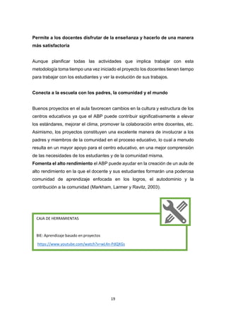 19
Permite a los docentes disfrutar de la enseñanza y hacerlo de una manera
más satisfactoria
Aunque planificar todas las actividades que implica trabajar con esta
metodología toma tiempo una vez iniciado el proyecto los docentes tienen tiempo
para trabajar con los estudiantes y ver la evolución de sus trabajos.
Conecta a la escuela con los padres, la comunidad y el mundo
Buenos proyectos en el aula favorecen cambios en la cultura y estructura de los
centros educativos ya que el ABP puede contribuir significativamente a elevar
los estándares, mejorar el clima, promover la colaboración entre docentes, etc.
Asimismo, los proyectos constituyen una excelente manera de involucrar a los
padres y miembros de la comunidad en el proceso educativo, lo cual a menudo
resulta en un mayor apoyo para el centro educativo, en una mejor comprensión
de las necesidades de los estudiantes y de la comunidad misma.
Fomenta el alto rendimiento el ABP puede ayudar en la creación de un aula de
alto rendimiento en la que el docente y sus estudiantes formarán una poderosa
comunidad de aprendizaje enfocada en los logros, el autodominio y la
contribución a la comunidad (Markham, Larmer y Ravitz, 2003).
CAJA DE HERRAMIENTAS
BIE: Aprendizaje basado en proyectos
https://www.youtube.com/watch?v=wL4n-PdQXGs
 