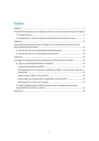 2
Índice
Capítulo I: ...................................................................................................................................... 3
Presentación del enfoque y las competencias del área curricular de Educación para el Trabajo 3
1.1 Enfoque del área: ................................................................................................................ 3
1.2 Competencia 27: Gestiona Proyecto de Emprendimiento Económico o Social: ................ 7
Capítulo II .................................................................................................................................... 10
Vínculos del área de Educación para el Trabajo con los componentes claves del Currículo
Nacional de la Educación Básica ................................................................................................. 10
2.1 Vínculos del área con los aprendizajes del Perfil de egreso.............................................. 10
2.2 Vínculos del área con las competencias transversales: .................................................... 13
Capítulo III ................................................................................................................................... 14
Estrategias para el desarrollo de las competencias de Educación para el Trabajo .................... 14
3.1 ¿Qué es el Aprendizajes Basado en Proyectos?................................................................ 15
¿Cuáles son los beneficios del ABP?.................................................................................... 17
¿Qué debemos tener en cuenta para implementar el ABP en nuestras aulas? ¿Qué retos
nos plantea?........................................................................................................................ 20
¿Cómo trabajar el ABP en el área de EPT?.......................................................................... 22
¿Cómo programar considerando el método ABP en el área de EPT?................................. 27
Profundicemos en cada uno de los pasos .......................................................................... 31
3.2 ¿Qué estrategias pueden emplear los docentes para la gestión de proyectos de
emprendimiento económicos o social? .................................................................................. 41
Referencias.................................................................................................................................. 56
 