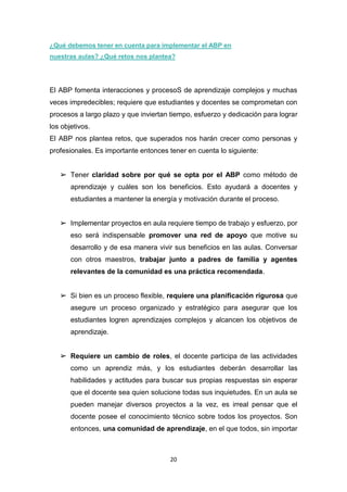 20
¿Qué debemos tener en cuenta para implementar el ABP en
nuestras aulas? ¿Qué retos nos plantea?
El ABP fomenta interacciones y procesoS de aprendizaje complejos y muchas
veces impredecibles; requiere que estudiantes y docentes se comprometan con
procesos a largo plazo y que inviertan tiempo, esfuerzo y dedicación para lograr
los objetivos.
El ABP nos plantea retos, que superados nos harán crecer como personas y
profesionales. Es importante entonces tener en cuenta lo siguiente:
➢ Tener claridad sobre por qué se opta por el ABP como método de
aprendizaje y cuáles son los beneficios. Esto ayudará a docentes y
estudiantes a mantener la energía y motivación durante el proceso.
➢ Implementar proyectos en aula requiere tiempo de trabajo y esfuerzo, por
eso será indispensable promover una red de apoyo que motive su
desarrollo y de esa manera vivir sus beneficios en las aulas. Conversar
con otros maestros, trabajar junto a padres de familia y agentes
relevantes de la comunidad es una práctica recomendada.
➢ Si bien es un proceso flexible, requiere una planificación rigurosa que
asegure un proceso organizado y estratégico para asegurar que los
estudiantes logren aprendizajes complejos y alcancen los objetivos de
aprendizaje.
➢ Requiere un cambio de roles, el docente participa de las actividades
como un aprendiz más, y los estudiantes deberán desarrollar las
habilidades y actitudes para buscar sus propias respuestas sin esperar
que el docente sea quien solucione todas sus inquietudes. En un aula se
pueden manejar diversos proyectos a la vez, es irreal pensar que el
docente posee el conocimiento técnico sobre todos los proyectos. Son
entonces, una comunidad de aprendizaje, en el que todos, sin importar
 