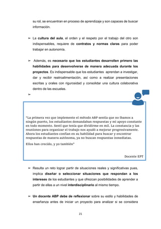 21
su rol, se encuentran en proceso de aprendizaje y son capaces de buscar
información.
➢ La cultura del aula, el orden y el respeto por el trabajo del otro son
indispensables, requiere de contratos y normas claras para poder
trabajar en autonomía.
➢ Además, es necesario que los estudiantes desarrollen primero las
habilidades para desenvolverse de manera adecuada durante los
proyectos. Es indispensable que los estudiantes aprendan a investigar,
dar y recibir reatroalimentación, así como a realizar presentaciones
escritas y orales con rigurosidad y consolidar una cultura colaborativa
dentro de las escuelas.
➢
➢ Resulta un reto lograr partir de situaciones reales y significativas pues,
implica diseñar o seleccionar situaciones que respondan a los
intereses de los estudiantes y que ofrezcan posibilidades de aprender a
partir de ellas a un nivel interdisciplinario al mismo tiempo.
➢ Un docente ABP debe de reflexionar sobre su estilo y habilidades de
enseñanza antes de iniciar un proyecto para analizar si se considera
“La primera vez que implemente el método ABP sentía que no íbamos a
ningún puerto, los estudiantes demandaban respuestas y mi apoyo constante
en todo momento. Sentí que tenía que dividirme en mil. La constancia y las
reuniones para organizar el trabajo nos ayudó a mejorar progresivamente.
Ahora los estudiantes confían en su habilidad para buscar y encontrar
respuestas de manera autónoma, ya no buscan respuestas inmediatas.
Ellos han crecido, y yo también”
Docente EPT
 