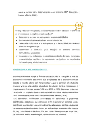 22
capaz y cómodo para desenvolverse en un ambiente ABP (Markham,
Larmer y Ravitz, 2003).
¿Cómo trabajar el ABP en el área de EPT?
El Currículo Nacional incluye el Área de Educación para el Trabajo en el nivel de
Educación Secundaria, esta busca que el egresado de la Educación Básica
acceda al mundo laboral con herramientas “...que le permitan al estudiante
proponer y llevar a la práctica alternativas de solución frente a necesidades o
problemas económicos o sociales” (Minedu, 2016, p. 195). Asimismo, indica que
para iniciar un proyecto de emprendimiento el estudiante requiere desarrollar
tanto habilidades técnicas como socioemocionales (Minedu, 2016).
Los estudiantes identificarán necesidades no satisfechas o problemas
económicos o sociales de su entorno con el fin de generar un beneficio social,
económico o ambiental. Los emprendimientos planteados por los estudiantes
para resolver estas situaciones deben ser pertinentes y responder a los marcos
éticos y culturales de la localidad. Por esta razón, deben pasar por un proceso
de validación, diseño de estrategias y evaluación de los procesos.
Murray y Savin-Baden (2000) han descrito los desafíos a los que se enfrentan
los profesores en la implementación del ABP:
● Reconocer y aceptar los nuevos roles y responsabilidades.
● Sentirse cómodos trabajando en un nuevo entorno.
● Desarrollar tolerancia a la ambigüedad y la flexibilidad para manejar
espacios de aprendizaje.
● Desarrollar la confianza para integrar de manera apropiada
herramientas y recursos.
● Integrar nuevas pedagogías con realidades más allá del aula; incluyendo
la capacidad de equilibrar las necesidades particulares los estudiantes,
de los colegas y administradores.
 