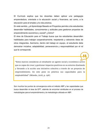 23
El Currículo explica que los docentes deben aplicar una pedagogía
emprendedora, orientada a la educación social y financiera, así como, a la
educación para el empleo y la vida práctica.
En este sentido, ¿el Aprendizaje Basado en Proyectos permite a los estudiantes
desarrollar habilidades, conocimientos y actitudes para gestionar proyectos de
emprendimiento económico y social? ¿Cómo?
El área de Educación para el Trabajo busca que los estudiantes desarrollen
habilidades para trabajar cooperativamente, respetando y valorando ideas de
otros integrantes. Asimismo, dentro del trabajo en equipo, el estudiante debe
demostrar iniciativa, adaptabilidad, perseverancia y responsabilidad por el rol
que le corresponde.
Son muchos los puntos de convergencia entre el método ABP y las capacidades que
busca desarrollar el área de EPT, además de encontrar similitudes en el proceso de
metodologías para el emprendimiento y la metodología utilizada en ABP.
“Estos marcos consideran al estudiante un agente social y económico activo
que es capaz de crear y gestionar impactos positivos en su entorno diseñando
y llevando a la acción una iniciativa colectiva a través de un proyecto de
emprendimiento. En este pone en práctica sus capacidades para la
empleabilidad” (Minedu, 2016, p. 196)
 
