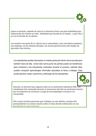 28
Los estudiantes pueden demostrar un interés particular dentro de la escuela pero
también fuera de ella; tomar esto como punto de partida puede ser beneficioso
para mantener a los estudiantes motivados durante el proceso, además ellos
pueden compartir aprendizajes informales asociados al tema a trabajar. Esto
puede generar mayor autonomía y liderazgo de los estudiantes.
Antonia, es docente hace algunos años en la institución educativa XXX. Los
estudiantes han mostrado durante el transcurso del año un particular interés
por los deportes de aventura a cargo de los hospedajes cercanos a la
comunidad.
Ella conoce muchas personas que trabajan en este ámbito, aunque ella
personalmente no conoce mucho sobre el tema decide embarcarse en sus
estudiantes en este proyecto:
Juana es docente, además de ejercer la docencia tiene una gran habilidad para
elaboración de textiles en telar. Habilidad que heredó de su madre, y que ella a
su vez la heredo de su abuela.
Los textiles son parte de la cultura de la comunidad y una actividad económica,
sin embargo, en las últimas décadas, las nuevas generaciones han dejado de
aprender esta técnica.
 