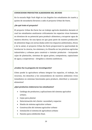29
CONOCIENDO PROYECTOS ALREDEDOR DEL MUNDO
En la escuela High Tech High en Los Ángeles los estudiantes de cuarto y
quinto de secundaria llevaron a cabo el proyecto Urban Re-Farm.
¿De qué trato el proyecto?
El proyecto Urban Re-Farm fue un trabajo agrícola doméstico durante el
cual los estudiantes analizaron críticamente los espacios vivos humanos
en términos de su potencial para producir alimentos y recuperar agua de
manera efectiva. En una época en que gran parte de nuestra producción
de alimentos llega con serias dudas sobre los impactos ambientales, éticos
y de la salud, el proyecto Urban Re-Farm proporcionó la oportunidad de
involucrar la ciencia, los sistemas y la filosofía en las prácticas agrícolas
industriales y urbanas para construir e instalar productos - incluyendo
cajas de plantación, sistemas de aguas grises, composteras, captaciones
de agua y cooperativas – dirigidos a clientes auténticos.
¿Cuáles fue la pregunta de investigación?
Cómo puede la agricultura urbana integrar los espacios, el trabajo, los
recursos, los desechos y los consumidores de nuestros ambientes vivos
inmediatos en sistemas funcionales para producir, distribuir y consumir
alimentos?
¿Qué productos elaboraron los estudiantes?
 Catálogo de productos y aplicaciones del sistema agricultor
urbano.
 Cajas para plantar
 Determinación del cliente: necesidad y espacios
 Diseño de sistema agricultor urbano
 Construcción del sistema agricultor urbano
 Instalación el sistema de agricultura urbano
 Paneles para exhibición final.
¿Qué actividades de aprendizaje llevaron a cabo?
 