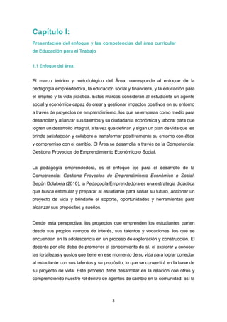 3
Capítulo I:
Presentación del enfoque y las competencias del área curricular
de Educación para el Trabajo
1.1 Enfoque del área:
El marco teórico y metodológico del Área, corresponde al enfoque de la
pedagogía emprendedora, la educación social y financiera, y la educación para
el empleo y la vida práctica. Estos marcos consideran al estudiante un agente
social y económico capaz de crear y gestionar impactos positivos en su entorno
a través de proyectos de emprendimiento, los que se emplean como medio para
desarrollar y afianzar sus talentos y su ciudadanía económica y laboral para que
logren un desarrollo integral, a la vez que definan y sigan un plan de vida que les
brinde satisfacción y colabore a transformar positivamente su entorno con ética
y compromiso con el cambio. El Área se desarrolla a través de la Competencia:
Gestiona Proyectos de Emprendimiento Económico o Social.
La pedagogía emprendedora, es el enfoque eje para el desarrollo de la
Competencia: Gestiona Proyectos de Emprendimiento Económico o Social.
Según Dolabela (2010), la Pedagogía Emprendedora es una estrategia didáctica
que busca estimular y preparar al estudiante para soñar su futuro, accionar un
proyecto de vida y brindarle el soporte, oportunidades y herramientas para
alcanzar sus propósitos y sueños.
Desde esta perspectiva, los proyectos que emprenden los estudiantes parten
desde sus propios campos de interés, sus talentos y vocaciones, los que se
encuentran en la adolescencia en un proceso de exploración y construcción. El
docente por ello debe de promover el conocimiento de sí, el explorar y conocer
las fortalezas y gustos que tiene en ese momento de su vida para lograr conectar
al estudiante con sus talentos y su propósito, lo que se convertirá en la base de
su proyecto de vida. Este proceso debe desarrollar en la relación con otros y
comprendiendo nuestro rol dentro de agentes de cambio en la comunidad, así la
 