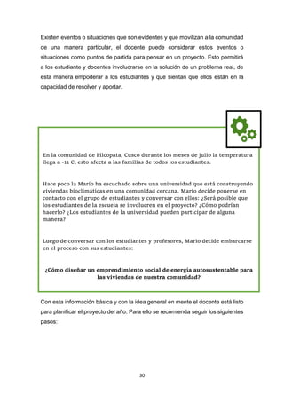 30
Existen eventos o situaciones que son evidentes y que movilizan a la comunidad
de una manera particular, el docente puede considerar estos eventos o
situaciones como puntos de partida para pensar en un proyecto. Esto permitirá
a los estudiante y docentes involucrarse en la solución de un problema real, de
esta manera empoderar a los estudiantes y que sientan que ellos están en la
capacidad de resolver y aportar.
Con esta información básica y con la idea general en mente el docente está listo
para planificar el proyecto del año. Para ello se recomienda seguir los siguientes
pasos:
En la comunidad de Pilcopata, Cusco durante los meses de julio la temperatura
llega a -11 C, esto afecta a las familias de todos los estudiantes.
Hace poco la Mario ha escuchado sobre una universidad que está construyendo
viviendas bioclimáticas en una comunidad cercana. Mario decide ponerse en
contacto con el grupo de estudiantes y conversar con ellos: ¿Será posible que
los estudiantes de la escuela se involucren en el proyecto? ¿Cómo podrían
hacerlo? ¿Los estudiantes de la universidad pueden participar de alguna
manera?
Luego de conversar con los estudiantes y profesores, Mario decide embarcarse
en el proceso con sus estudiantes:
¿Cómo diseñar un emprendimiento social de energía autosustentable para
las viviendas de nuestra comunidad?
 