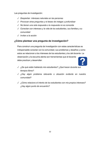 32
Las preguntas de investigación:
✓ Despiertan intereses naturales en las personas
✓ Provocan otras preguntas y el deseo de indagar y profundizar
✓ No tienen una sola respuesta o la respuesta no es conocida
✓ Conectan con intereses y la vida de los estudiantes, sus familias y su
comunidad
✓ Invitan a la acción
¿Cómo plantear una pregunta de investigación?
Para construir una pregunta de investigación con estas características es
indispensable conectar con la comunidad, sus problemas y desafíos y como
estos se relacionan a los intereses de los estudiantes y los del docente. La
observación y la escucha atenta son herramientas que el docente
debe practicar y desarrollar:
✓ ¿De qué están hablando mis estudiantes? ¿Qué hacen durante sus
tiempos libres?
✓ ¿Hay algún problema relevante o situación evidente en nuestra
comunidad?
✓ ¿Cómo relaciono el interés de los estudiantes con mis propios intereses?
¿Hay algún punto de encuentro?
 