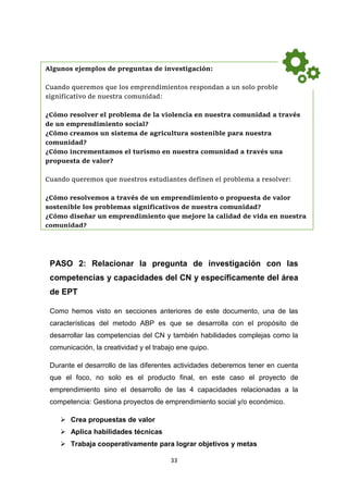 33
PASO 2: Relacionar la pregunta de investigación con las
competencias y capacidades del CN y específicamente del área
de EPT
Como hemos visto en secciones anteriores de este documento, una de las
características del metodo ABP es que se desarrolla con el propósito de
desarrollar las competencias del CN y también habilidades complejas como la
comunicación, la creatividad y el trabajo ene quipo.
Durante el desarrollo de las diferentes actividades deberemos tener en cuenta
que el foco, no solo es el producto final, en este caso el proyecto de
emprendimiento sino el desarrollo de las 4 capacidades relacionadas a la
competencia: Gestiona proyectos de emprendimiento social y/o económico.
 Crea propuestas de valor
 Aplica habilidades técnicas
 Trabaja cooperativamente para lograr objetivos y metas
Algunos ejemplos de preguntas de investigación:
Cuando queremos que los emprendimientos respondan a un solo problema
significativo de nuestra comunidad:
¿Cómo resolver el problema de la violencia en nuestra comunidad a través
de un emprendimiento social?
¿Cómo creamos un sistema de agricultura sostenible para nuestra
comunidad?
¿Cómo incrementamos el turismo en nuestra comunidad a través una
propuesta de valor?
Cuando queremos que nuestros estudiantes definen el problema a resolver:
¿Cómo resolvemos a través de un emprendimiento o propuesta de valor
sostenible los problemas significativos de nuestra comunidad?
¿Cómo diseñar un emprendimiento que mejore la calidad de vida en nuestra
comunidad?
 