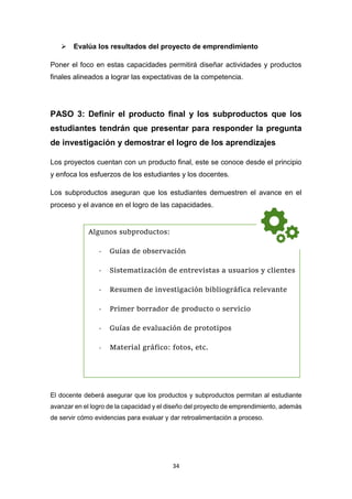 34
 Evalúa los resultados del proyecto de emprendimiento
Poner el foco en estas capacidades permitirá diseñar actividades y productos
finales alineados a lograr las expectativas de la competencia.
PASO 3: Definir el producto final y los subproductos que los
estudiantes tendrán que presentar para responder la pregunta
de investigación y demostrar el logro de los aprendizajes
Los proyectos cuentan con un producto final, este se conoce desde el principio
y enfoca los esfuerzos de los estudiantes y los docentes.
Los subproductos aseguran que los estudiantes demuestren el avance en el
proceso y el avance en el logro de las capacidades.
El docente deberá asegurar que los productos y subproductos permitan al estudiante
avanzar en el logro de la capacidad y el diseño del proyecto de emprendimiento, además
de servir cómo evidencias para evaluar y dar retroalimentación a proceso.
Algunos subproductos:
- Guías de observación
- Sistematización de entrevistas a usuarios y clientes
- Resumen de investigación bibliográfica relevante
- Primer borrador de producto o servicio
- Guías de evaluación de prototipos
- Material gráfico: fotos, etc.
 