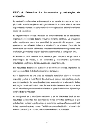 35
PASO 4: Determinar los instrumentos y estrategias de
evaluación
La evaluación es formativa, y debe permitir a los estudiantes mejorar su idea y
productos, además de permitir recoger información sobre el avance de cada
capacidad relacionada a la competencia Gestiona proyectos de emprendimiento
social y/o económico.
La implementación de los Proyectos de emprendimiento de los estudiantes
organizados en equipos deberá evaluarse de forma continua. La evaluación
debe considerarse como una necesidad de desarrollo del proyecto y una
oportunidad de reflexión, balance e introducción de mejoras. Para ello, la
observación de carácter sistemático se constituirá como metodología base de la
evaluación, permitiendo un juicio sobre las desempeños, si se lograron o no.
La evaluación debe referirse a los productos, pero también a los procesos y
metodologías de trabajo, a los contenidos y conocimientos curriculares
movilizados en el marco de los proyectos de emprendimiento.
Los resultados deberán ser evaluados y discutidos en equipo, implicando la
corresponsabilidad de todos los integrantes del equipo.
En el desempeño de una tarea es necesario reflexionar sobre el resultado
esperado y sobre la mejor forma de actuar para obtener ese resultado, dando
una concienciación del conjunto del proceso, y permitiendo la adecuación de las
estrategias de resolución de la tarea. En este ámbito, la orientación hacia el éxito
de los resultados podría constituir un estímulo para un entorno de aprendizaje
emprendedor e innovador.
La divulgación en la institución educativa, o en la comunidad local, de los
resultados y productos más significativos de los proyectos, contribuye a que
estudiantes y profesores sistematicen la experiencia vivida y reflexionen sobre el
trabajo que realizaron en común. También promueve la difusión y el reparto de
buenas prácticas, y el contacto con la realidad exterior a la escuela.
 