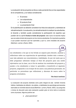 36
La evaluación de los proyectos se lleva a cabo poniendo foco en las capacidades
de la competencia, y se realiza considerando
 El proceso
 Los subproductos
 El producto final
 La presentación final
En la planificación se deberán considerar los hitos de evaluación y sobretodo de
retroalimentación, la evaluación y la retroalimentación la realizan los estudiantes,
el docente y también puede considerarse la participación de expertos que
puedan dar su opinió Evaluar el éxito del proyecto: este nuevo rol docente implica
que se evalúe el éxito del proyecto con los mismos estudiantes. Es importante ayudarlos
a que puedan reconocer qué han aprendido y qué no, como resultado del proyecto
(Markham, Larmer y Ravitz, 2003).
La evaluación del proyecto diseñada como parte integral de este también fomenta
hábitos, habilidades de reflexión, de análisis, y habilidades de aprendizaje permanentes
esenciales en el ámbito laboral actual (Markham, Larmer y Ravitz, 2003). Las preguntas
o temas de discusión para esta evaluación pueden girar en torno tanto al contenido
como al proceso. Algunos podrían ser:
● ¿Qué aprendimos?
Los estudiantes a los que se les brinda un espacio para discutir, analizar y
reflexionar sobre sus experiencias de aprendizaje, tienden más a retener y
usar más adelante sus conocimientos y habilidades. Es por tal razón que se
debe programar suficiente tiempo al final del proyecto para una sesión
informativa con la clase, con el fin de analizar los resultados del proyecto y
ayudar a los estudiantes a tomar lo aprendido y transferirlo al siguiente
proyecto, asignación o en el mejor de los casos a sus prácticas personales. En
particular es provechoso que reflexionen y discutan de nuevo sobre la
pregunta orientadora.
The Buck Institute
 