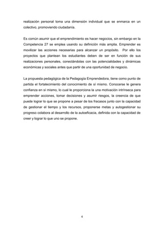 4
realización personal toma una dimensión individual que se enmarca en un
colectivo, promoviendo ciudadanía.
Es común asumir que el emprendimiento es hacer negocios, sin embargo en la
Competencia 27 se emplea usando su definición más amplia. Emprender es
movilizar las acciones necesarias para alcanzar un propósito. Por ello los
proyectos que plantean los estudiantes deben de ser en función de sus
realizaciones personales, conectándolas con las potencialidades y dinámicas
económicas y sociales antes que partir de una oportunidad de negocio.
La propuesta pedagógica de la Pedagogía Emprendedora, tiene como punto de
partida el fortalecimiento del conocimiento de sí mismo. Conocerse le genera
confianza en sí mismo, lo cual le proporciona la una motivación intrínseca para
emprender acciones, tomar decisiones y asumir riesgos, la creencia de que
puede lograr lo que se propone a pesar de los fracasos junto con la capacidad
de gestionar el tiempo y los recursos, proponerse metas y autogestionar su
progreso colabora al desarrollo de la autoeficacia, definida con la capacidad de
creer y lograr lo que uno se propone.
 