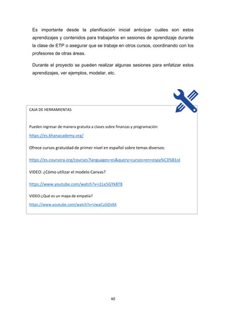 40
Es importante desde la planificación inicial anticipar cuáles son estos
aprendizajes y contenidos para trabajarlos en sesiones de aprendizaje durante
la clase de ETP o asegurar que se trabaje en otros cursos, coordinando con los
profesores de otras áreas.
Durante el proyecto se pueden realizar algunas sesiones para enfatizar estos
aprendizajes, ver ejemplos, modelar, etc.
CAJA DE HERRAMIENTAS
Pueden ingresar de manera gratuita a clases sobre finanzas y programación:
https://es.khanacademy.org/
Ofrece cursos gratuidad de primer nivel en español sobre temas diversos:
https://es.coursera.org/courses?languages=es&query=cursos+en+espa%C3%B1ol
VIDEO: ¿Cómo utilizar el modelo Canvas?
https://www.youtube.com/watch?v=i1Le5GYkBT8
VIDEO:¿Qué es un mapa de empatía?
https://www.youtube.com/watch?v=UwaCuSIDs9A
 